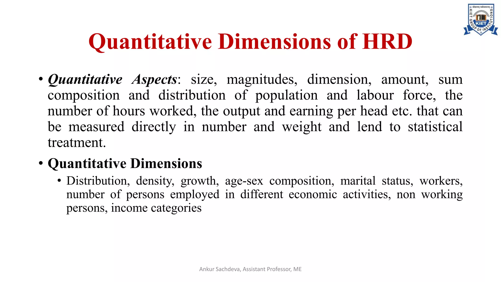 Quantitative Dimensions of HRD
• Quantitative Aspects: size, magnitudes, dimension, amount, sum
composition and distribution of population and labour force, the
number of hours worked, the output and earning per head etc. that can
be measured directly in number and weight and lend to statistical
treatment.
• Quantitative Dimensions
• Distribution, density, growth, age-sex composition, marital status, workers,
number of persons employed in different economic activities, non working
persons, income categories
Ankur Sachdeva, Assistant Professor, ME
 