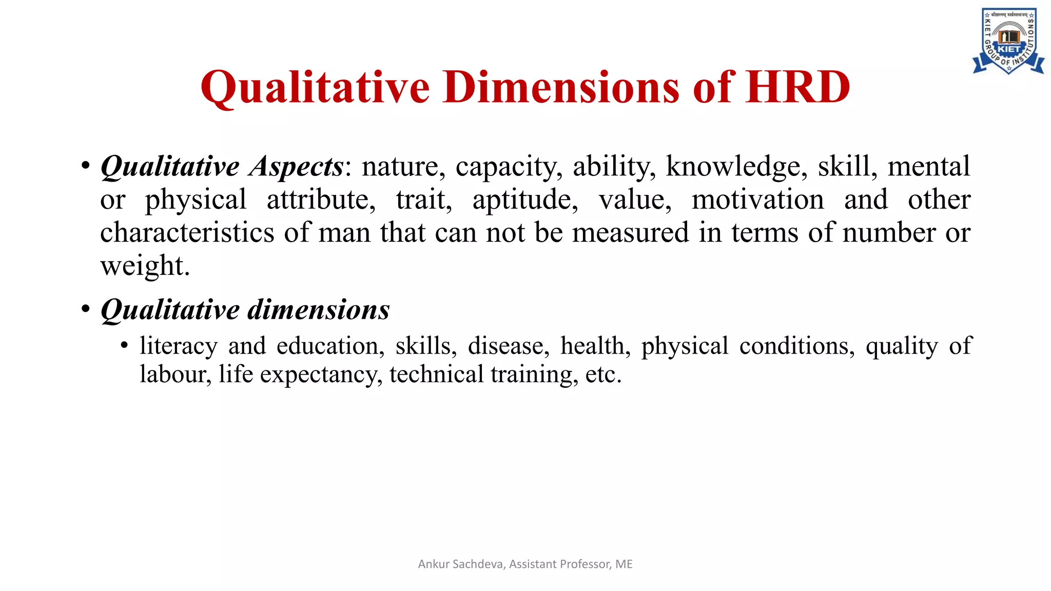 Qualitative Dimensions of HRD
• Qualitative Aspects: nature, capacity, ability, knowledge, skill, mental
or physical attribute, trait, aptitude, value, motivation and other
characteristics of man that can not be measured in terms of number or
weight.
• Qualitative dimensions
• literacy and education, skills, disease, health, physical conditions, quality of
labour, life expectancy, technical training, etc.
Ankur Sachdeva, Assistant Professor, ME
 