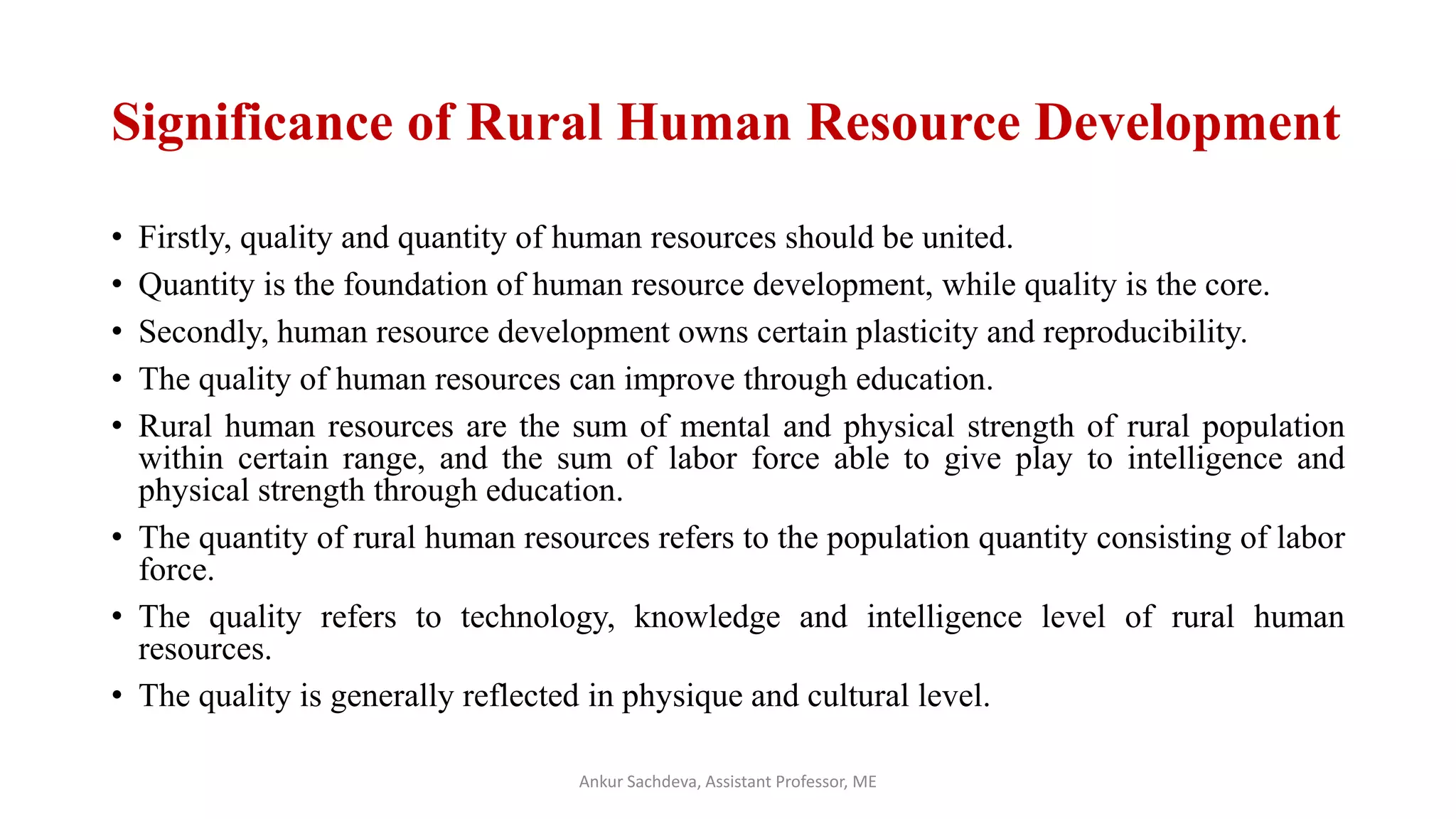 Significance of Rural Human Resource Development
• Firstly, quality and quantity of human resources should be united.
• Quantity is the foundation of human resource development, while quality is the core.
• Secondly, human resource development owns certain plasticity and reproducibility.
• The quality of human resources can improve through education.
• Rural human resources are the sum of mental and physical strength of rural population
within certain range, and the sum of labor force able to give play to intelligence and
physical strength through education.
• The quantity of rural human resources refers to the population quantity consisting of labor
force.
• The quality refers to technology, knowledge and intelligence level of rural human
resources.
• The quality is generally reflected in physique and cultural level.
Ankur Sachdeva, Assistant Professor, ME
 