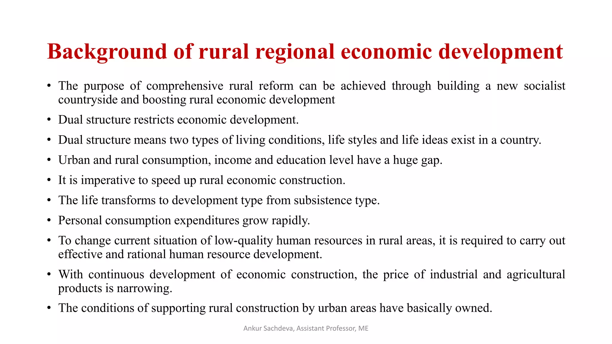 Background of rural regional economic development
• The purpose of comprehensive rural reform can be achieved through building a new socialist
countryside and boosting rural economic development
• Dual structure restricts economic development.
• Dual structure means two types of living conditions, life styles and life ideas exist in a country.
• Urban and rural consumption, income and education level have a huge gap.
• It is imperative to speed up rural economic construction.
• The life transforms to development type from subsistence type.
• Personal consumption expenditures grow rapidly.
• To change current situation of low-quality human resources in rural areas, it is required to carry out
effective and rational human resource development.
• With continuous development of economic construction, the price of industrial and agricultural
products is narrowing.
• The conditions of supporting rural construction by urban areas have basically owned.
Ankur Sachdeva, Assistant Professor, ME
 
