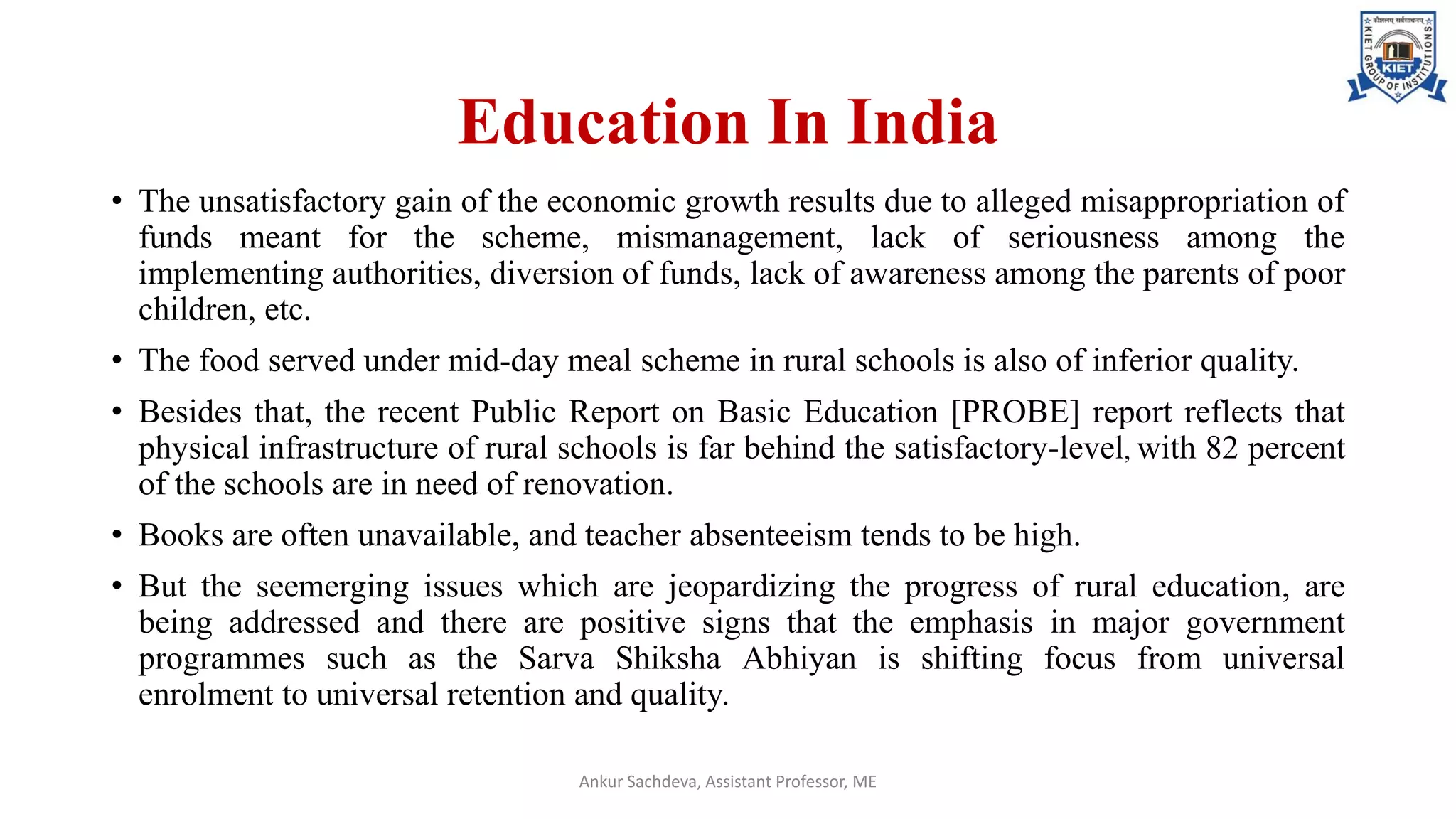 Education In India
• The unsatisfactory gain of the economic growth results due to alleged misappropriation of
funds meant for the scheme, mismanagement, lack of seriousness among the
implementing authorities, diversion of funds, lack of awareness among the parents of poor
children, etc.
• The food served under mid-day meal scheme in rural schools is also of inferior quality.
• Besides that, the recent Public Report on Basic Education [PROBE] report reflects that
physical infrastructure of rural schools is far behind the satisfactory-level, with 82 percent
of the schools are in need of renovation.
• Books are often unavailable, and teacher absenteeism tends to be high.
• But the seemerging issues which are jeopardizing the progress of rural education, are
being addressed and there are positive signs that the emphasis in major government
programmes such as the Sarva Shiksha Abhiyan is shifting focus from universal
enrolment to universal retention and quality.
Ankur Sachdeva, Assistant Professor, ME
 