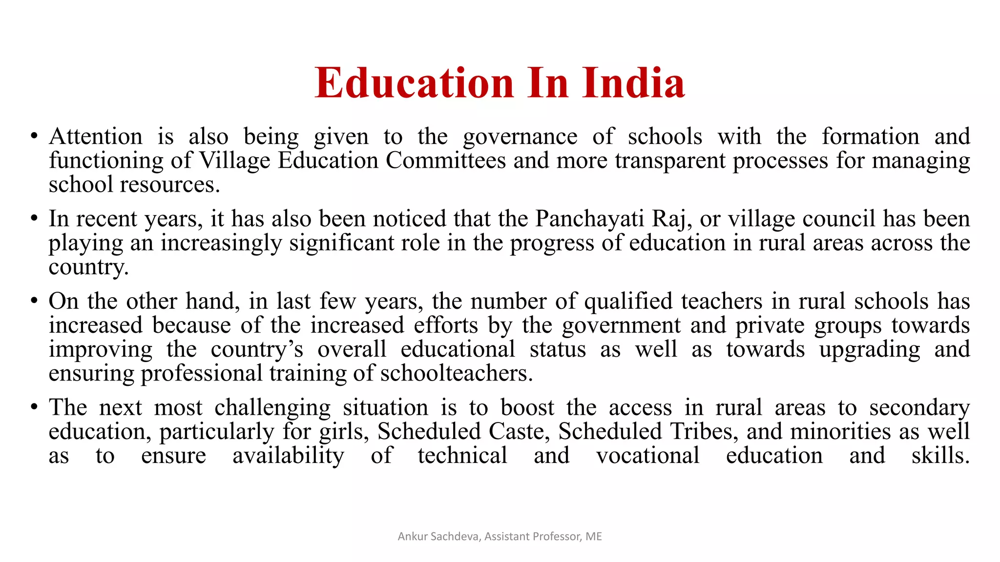 Education In India
• Attention is also being given to the governance of schools with the formation and
functioning of Village Education Committees and more transparent processes for managing
school resources.
• In recent years, it has also been noticed that the Panchayati Raj, or village council has been
playing an increasingly significant role in the progress of education in rural areas across the
country.
• On the other hand, in last few years, the number of qualified teachers in rural schools has
increased because of the increased efforts by the government and private groups towards
improving the country’s overall educational status as well as towards upgrading and
ensuring professional training of schoolteachers.
• The next most challenging situation is to boost the access in rural areas to secondary
education, particularly for girls, Scheduled Caste, Scheduled Tribes, and minorities as well
as to ensure availability of technical and vocational education and skills.
Ankur Sachdeva, Assistant Professor, ME
 