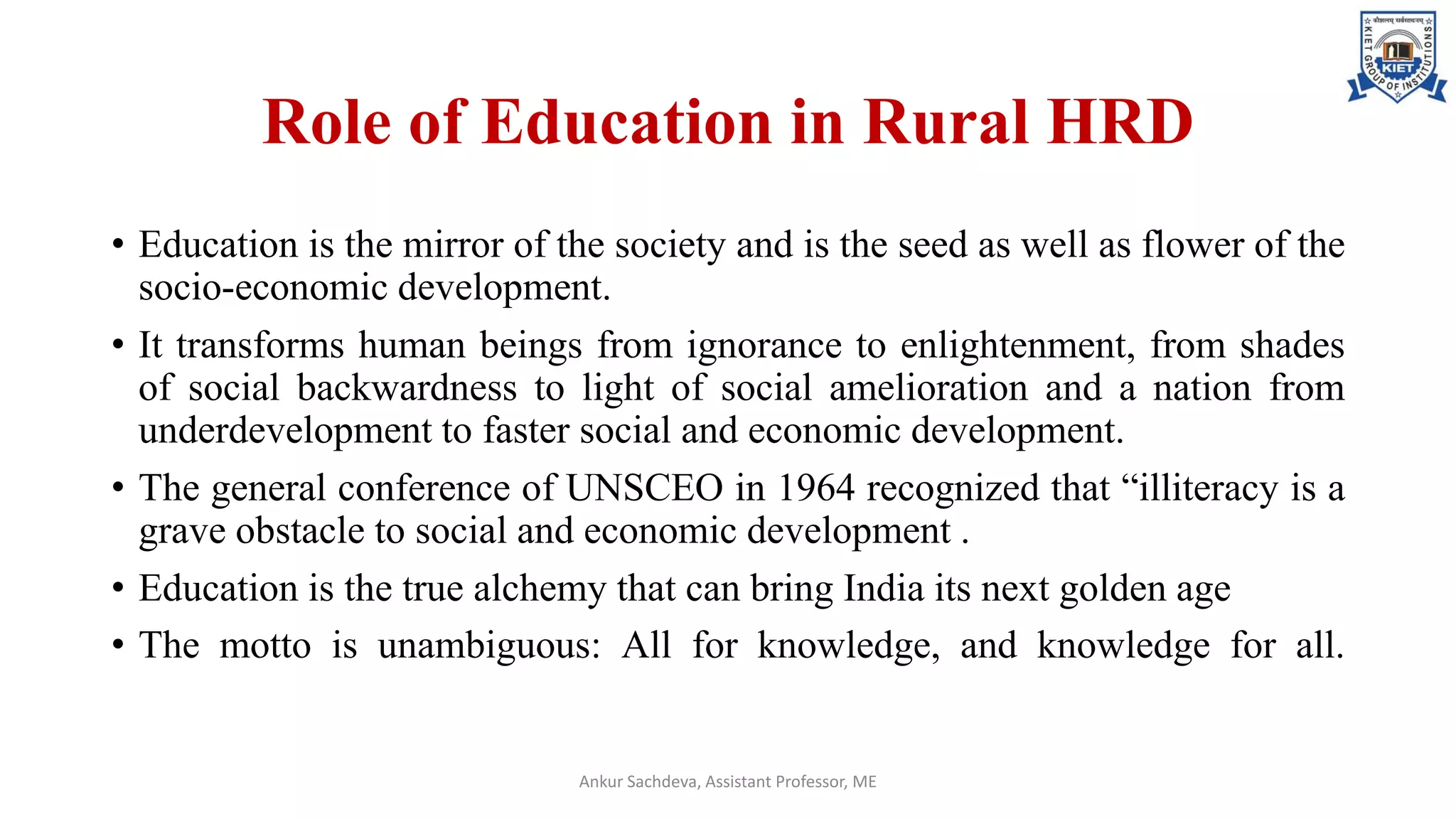 Role of Education in Rural HRD
• Education is the mirror of the society and is the seed as well as flower of the
socio-economic development.
• It transforms human beings from ignorance to enlightenment, from shades
of social backwardness to light of social amelioration and a nation from
underdevelopment to faster social and economic development.
• The general conference of UNSCEO in 1964 recognized that “illiteracy is a
grave obstacle to social and economic development .
• Education is the true alchemy that can bring India its next golden age
• The motto is unambiguous: All for knowledge, and knowledge for all.
Ankur Sachdeva, Assistant Professor, ME
 