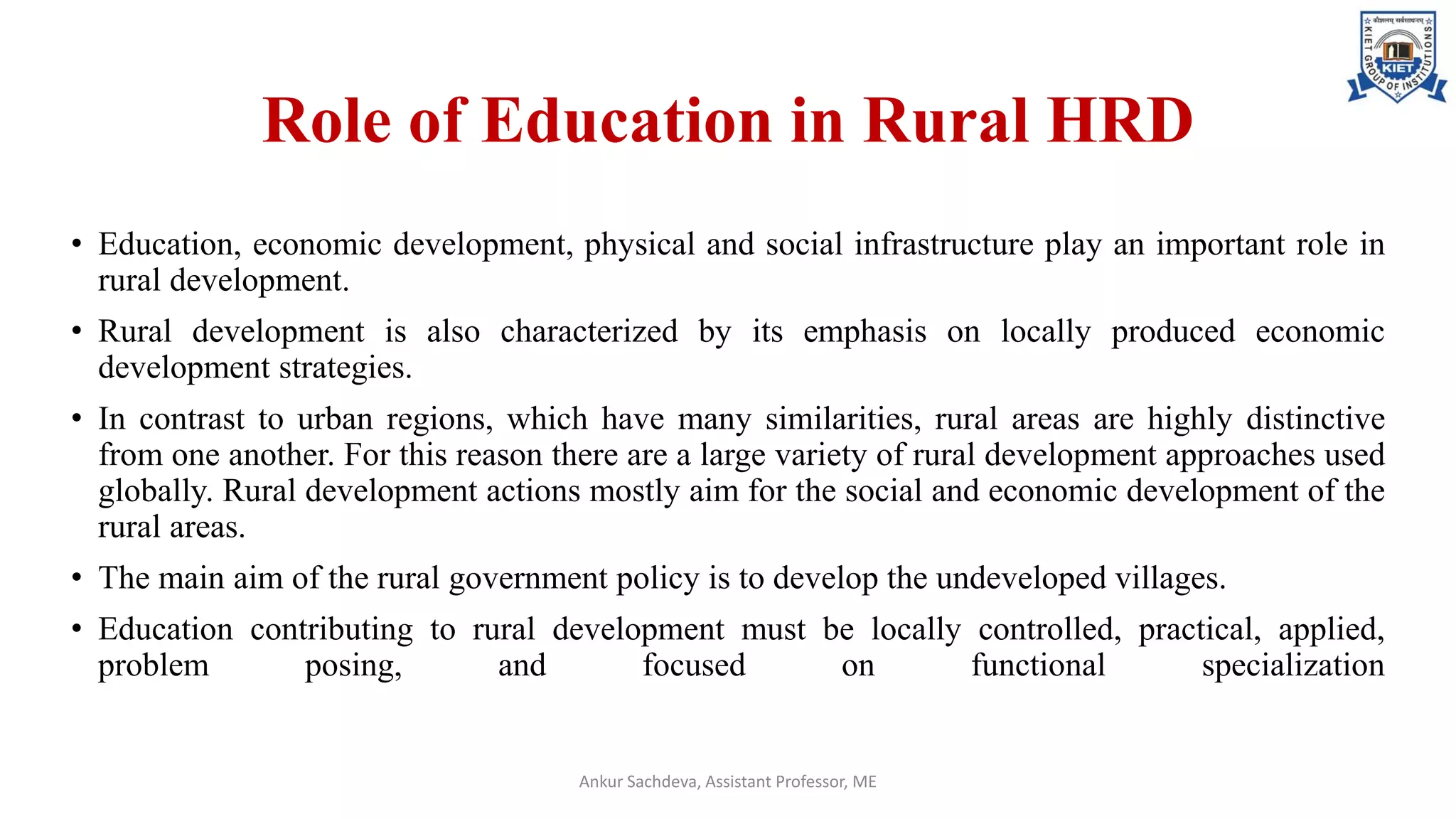 Role of Education in Rural HRD
• Education, economic development, physical and social infrastructure play an important role in
rural development.
• Rural development is also characterized by its emphasis on locally produced economic
development strategies.
• In contrast to urban regions, which have many similarities, rural areas are highly distinctive
from one another. For this reason there are a large variety of rural development approaches used
globally. Rural development actions mostly aim for the social and economic development of the
rural areas.
• The main aim of the rural government policy is to develop the undeveloped villages.
• Education contributing to rural development must be locally controlled, practical, applied,
problem posing, and focused on functional specialization
Ankur Sachdeva, Assistant Professor, ME
 