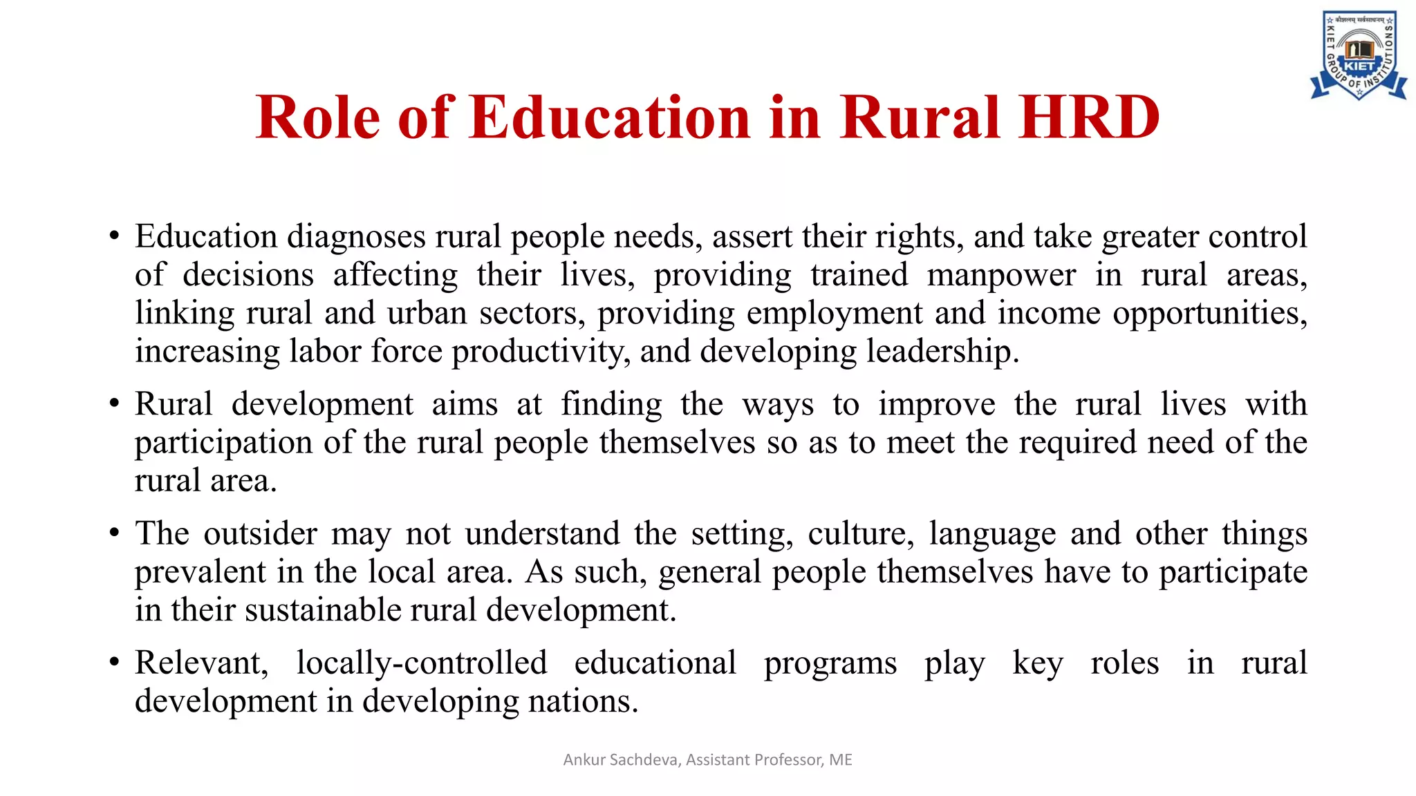 Role of Education in Rural HRD
• Education diagnoses rural people needs, assert their rights, and take greater control
of decisions affecting their lives, providing trained manpower in rural areas,
linking rural and urban sectors, providing employment and income opportunities,
increasing labor force productivity, and developing leadership.
• Rural development aims at finding the ways to improve the rural lives with
participation of the rural people themselves so as to meet the required need of the
rural area.
• The outsider may not understand the setting, culture, language and other things
prevalent in the local area. As such, general people themselves have to participate
in their sustainable rural development.
• Relevant, locally-controlled educational programs play key roles in rural
development in developing nations.
Ankur Sachdeva, Assistant Professor, ME
 