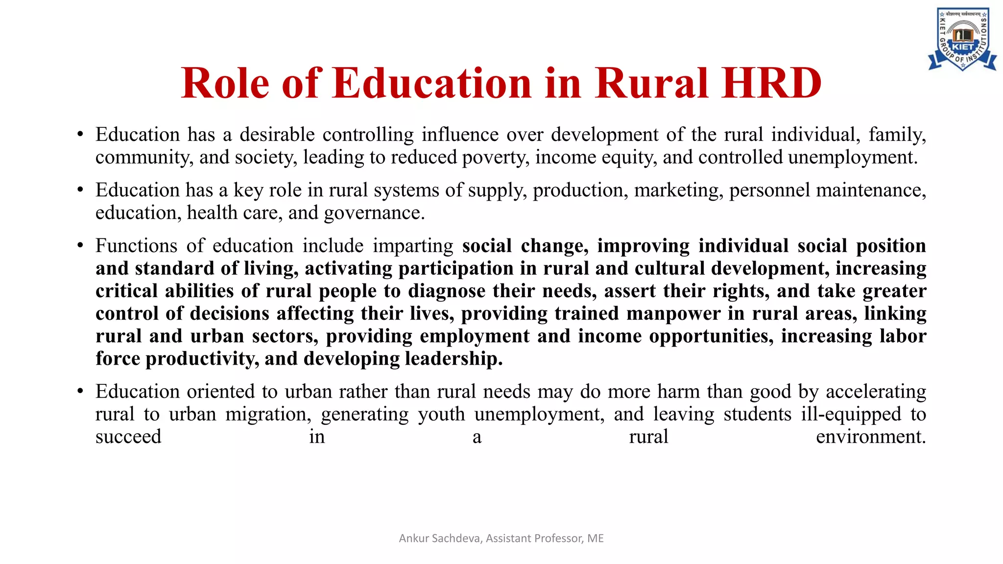 Role of Education in Rural HRD
• Education has a desirable controlling influence over development of the rural individual, family,
community, and society, leading to reduced poverty, income equity, and controlled unemployment.
• Education has a key role in rural systems of supply, production, marketing, personnel maintenance,
education, health care, and governance.
• Functions of education include imparting social change, improving individual social position
and standard of living, activating participation in rural and cultural development, increasing
critical abilities of rural people to diagnose their needs, assert their rights, and take greater
control of decisions affecting their lives, providing trained manpower in rural areas, linking
rural and urban sectors, providing employment and income opportunities, increasing labor
force productivity, and developing leadership.
• Education oriented to urban rather than rural needs may do more harm than good by accelerating
rural to urban migration, generating youth unemployment, and leaving students ill-equipped to
succeed in a rural environment.
Ankur Sachdeva, Assistant Professor, ME
 
