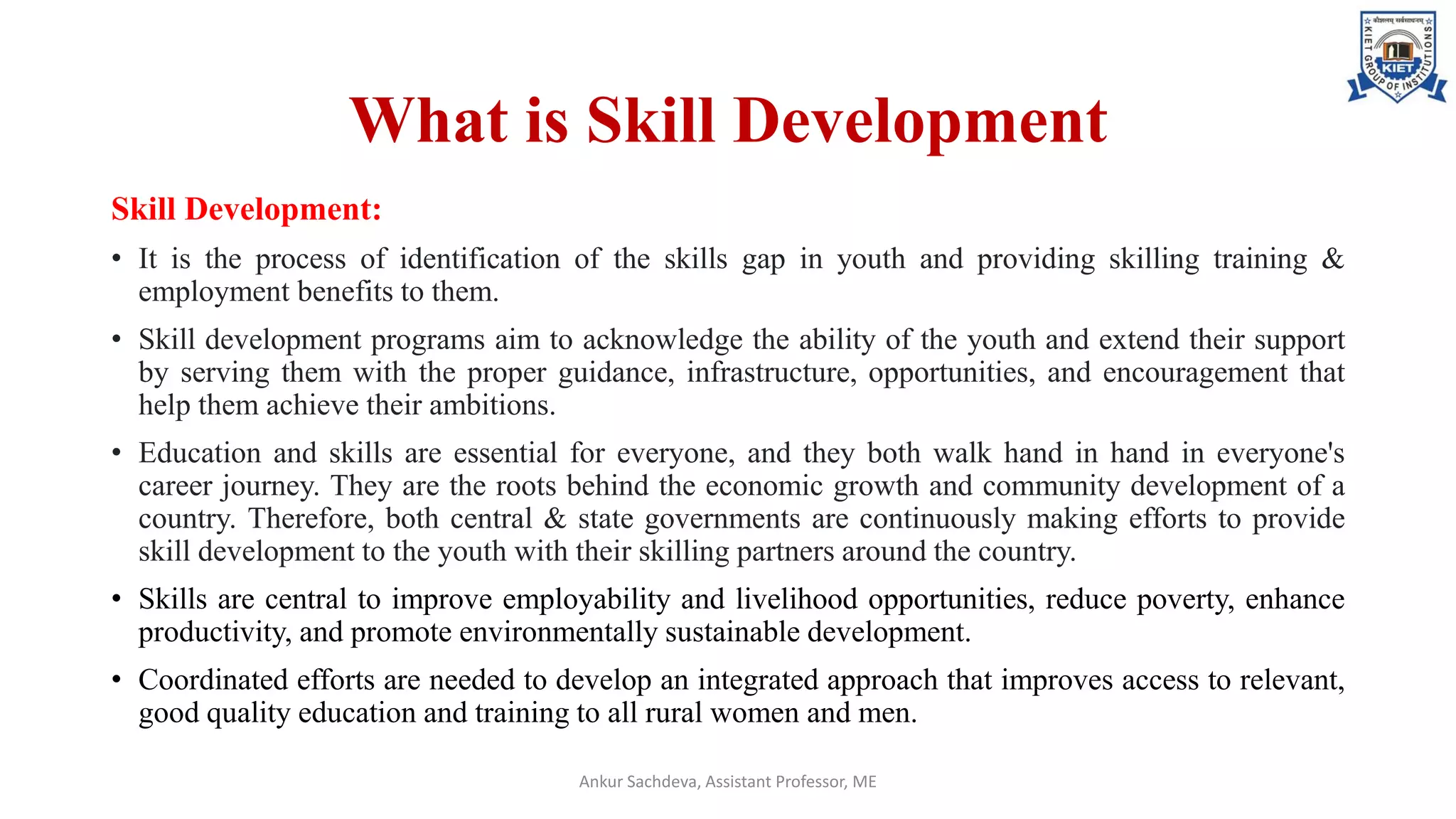 What is Skill Development
Skill Development:
• It is the process of identification of the skills gap in youth and providing skilling training &
employment benefits to them.
• Skill development programs aim to acknowledge the ability of the youth and extend their support
by serving them with the proper guidance, infrastructure, opportunities, and encouragement that
help them achieve their ambitions.
• Education and skills are essential for everyone, and they both walk hand in hand in everyone's
career journey. They are the roots behind the economic growth and community development of a
country. Therefore, both central & state governments are continuously making efforts to provide
skill development to the youth with their skilling partners around the country.
• Skills are central to improve employability and livelihood opportunities, reduce poverty, enhance
productivity, and promote environmentally sustainable development.
• Coordinated efforts are needed to develop an integrated approach that improves access to relevant,
good quality education and training to all rural women and men.
Ankur Sachdeva, Assistant Professor, ME
 