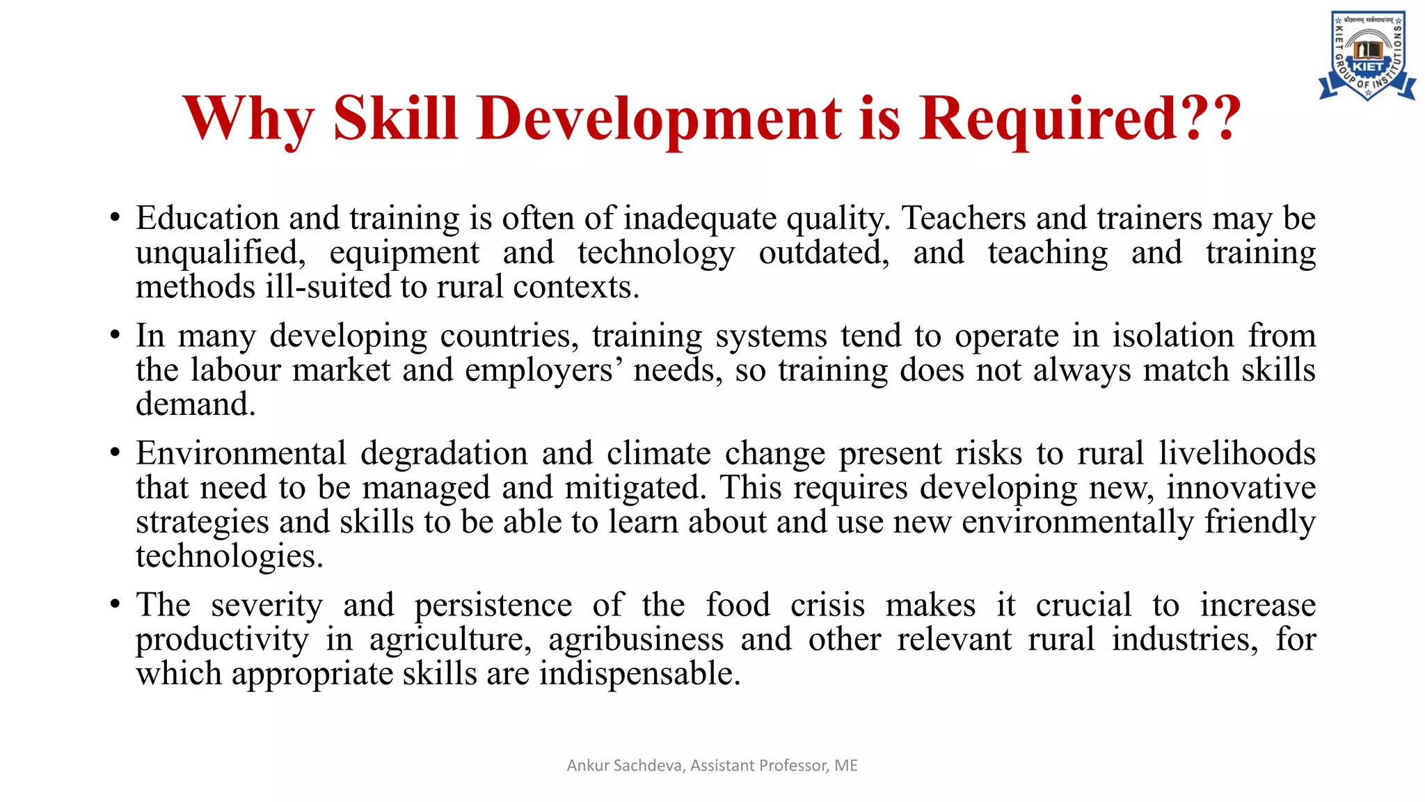 Why Skill Development is Required??
• Education and training is often of inadequate quality. Teachers and trainers may be
unqualified, equipment and technology outdated, and teaching and training
methods ill-suited to rural contexts.
• In many developing countries, training systems tend to operate in isolation from
the labour market and employers’ needs, so training does not always match skills
demand.
• Environmental degradation and climate change present risks to rural livelihoods
that need to be managed and mitigated. This requires developing new, innovative
strategies and skills to be able to learn about and use new environmentally friendly
technologies.
• The severity and persistence of the food crisis makes it crucial to increase
productivity in agriculture, agribusiness and other relevant rural industries, for
which appropriate skills are indispensable.
Ankur Sachdeva, Assistant Professor, ME
 