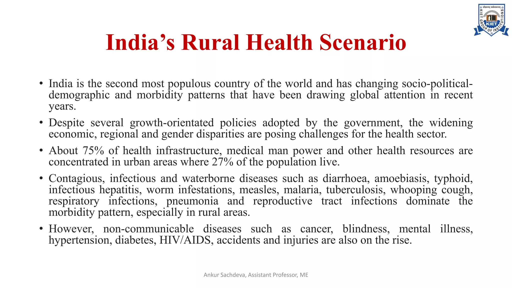 India’s Rural Health Scenario
• India is the second most populous country of the world and has changing socio-political-
demographic and morbidity patterns that have been drawing global attention in recent
years.
• Despite several growth-orientated policies adopted by the government, the widening
economic, regional and gender disparities are posing challenges for the health sector.
• About 75% of health infrastructure, medical man power and other health resources are
concentrated in urban areas where 27% of the population live.
• Contagious, infectious and waterborne diseases such as diarrhoea, amoebiasis, typhoid,
infectious hepatitis, worm infestations, measles, malaria, tuberculosis, whooping cough,
respiratory infections, pneumonia and reproductive tract infections dominate the
morbidity pattern, especially in rural areas.
• However, non-communicable diseases such as cancer, blindness, mental illness,
hypertension, diabetes, HIV/AIDS, accidents and injuries are also on the rise.
Ankur Sachdeva, Assistant Professor, ME
 