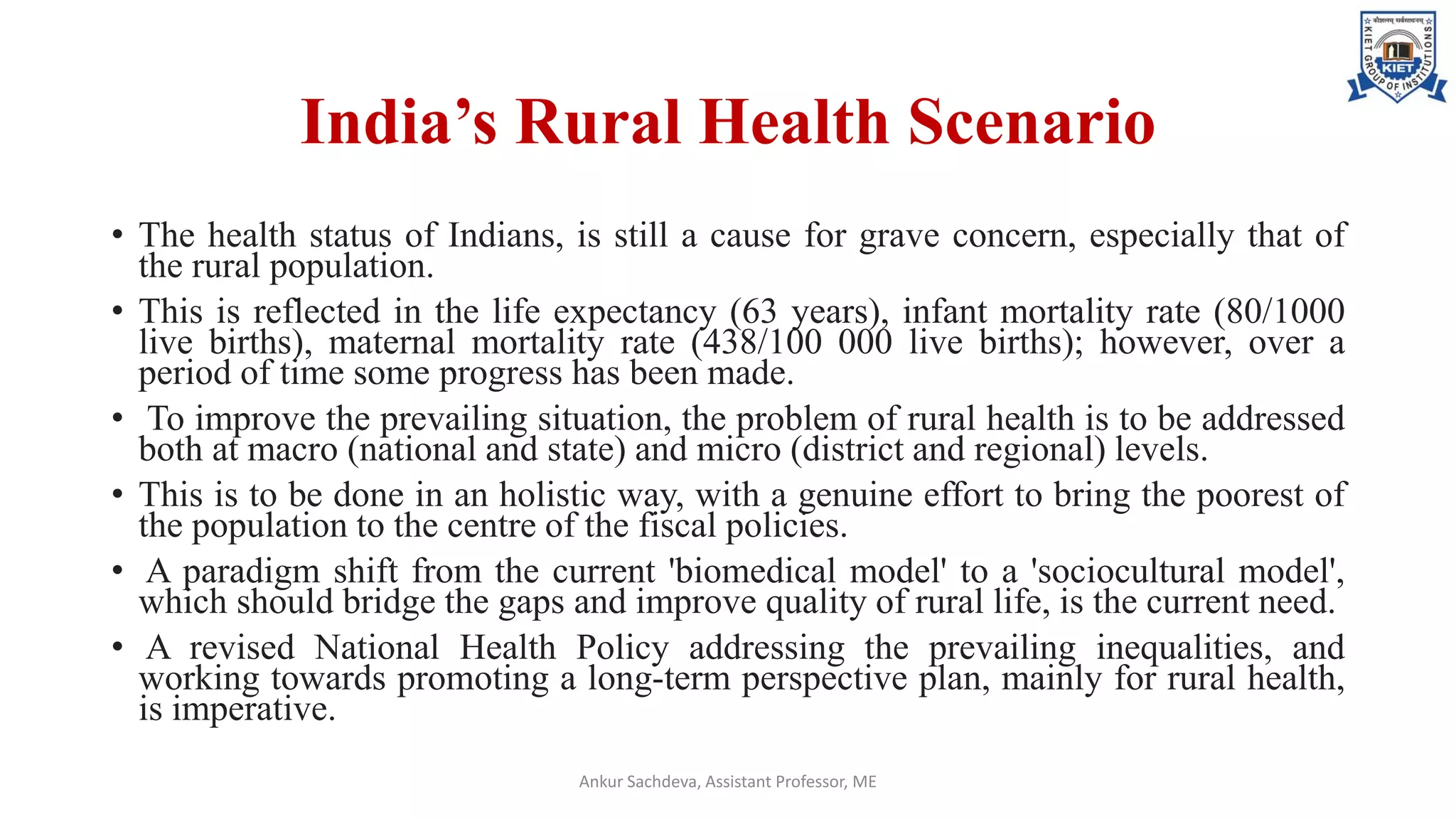 India’s Rural Health Scenario
• The health status of Indians, is still a cause for grave concern, especially that of
the rural population.
• This is reflected in the life expectancy (63 years), infant mortality rate (80/1000
live births), maternal mortality rate (438/100 000 live births); however, over a
period of time some progress has been made.
• To improve the prevailing situation, the problem of rural health is to be addressed
both at macro (national and state) and micro (district and regional) levels.
• This is to be done in an holistic way, with a genuine effort to bring the poorest of
the population to the centre of the fiscal policies.
• A paradigm shift from the current 'biomedical model' to a 'sociocultural model',
which should bridge the gaps and improve quality of rural life, is the current need.
• A revised National Health Policy addressing the prevailing inequalities, and
working towards promoting a long-term perspective plan, mainly for rural health,
is imperative.
Ankur Sachdeva, Assistant Professor, ME
 