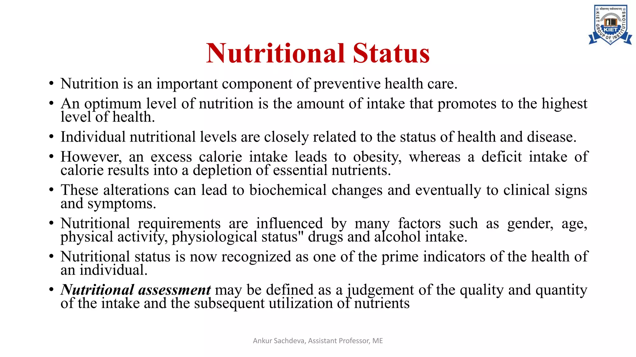 Nutritional Status
• Nutrition is an important component of preventive health care.
• An optimum level of nutrition is the amount of intake that promotes to the highest
level of health.
• Individual nutritional levels are closely related to the status of health and disease.
• However, an excess calorie intake leads to obesity, whereas a deficit intake of
calorie results into a depletion of essential nutrients.
• These alterations can lead to biochemical changes and eventually to clinical signs
and symptoms.
• Nutritional requirements are influenced by many factors such as gender, age,
physical activity, physiological status" drugs and alcohol intake.
• Nutritional status is now recognized as one of the prime indicators of the health of
an individual.
• Nutritional assessment may be defined as a judgement of the quality and quantity
of the intake and the subsequent utilization of nutrients
Ankur Sachdeva, Assistant Professor, ME
 