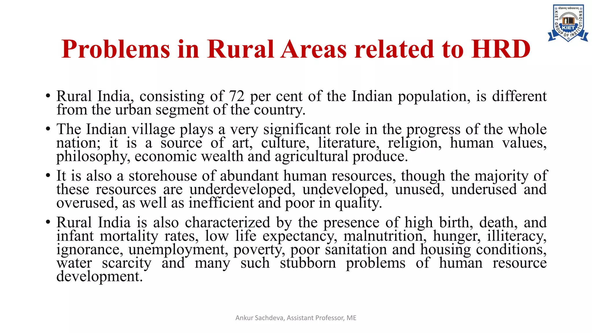 Problems in Rural Areas related to HRD
• Rural India, consisting of 72 per cent of the Indian population, is different
from the urban segment of the country.
• The Indian village plays a very significant role in the progress of the whole
nation; it is a source of art, culture, literature, religion, human values,
philosophy, economic wealth and agricultural produce.
• It is also a storehouse of abundant human resources, though the majority of
these resources are underdeveloped, undeveloped, unused, underused and
overused, as well as inefficient and poor in quality.
• Rural India is also characterized by the presence of high birth, death, and
infant mortality rates, low life expectancy, malnutrition, hunger, illiteracy,
ignorance, unemployment, poverty, poor sanitation and housing conditions,
water scarcity and many such stubborn problems of human resource
development.
Ankur Sachdeva, Assistant Professor, ME
 