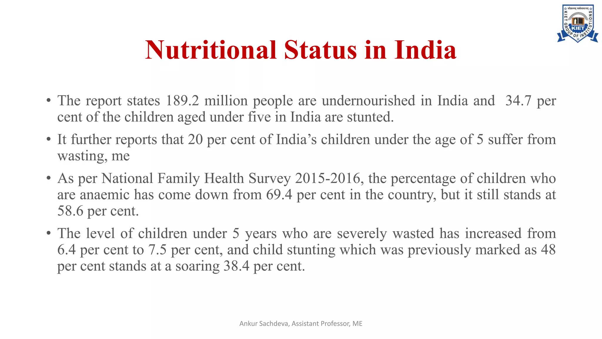 Nutritional Status in India
• The report states 189.2 million people are undernourished in India and 34.7 per
cent of the children aged under five in India are stunted.
• It further reports that 20 per cent of India’s children under the age of 5 suffer from
wasting, me
• As per National Family Health Survey 2015-2016, the percentage of children who
are anaemic has come down from 69.4 per cent in the country, but it still stands at
58.6 per cent.
• The level of children under 5 years who are severely wasted has increased from
6.4 per cent to 7.5 per cent, and child stunting which was previously marked as 48
per cent stands at a soaring 38.4 per cent.
Ankur Sachdeva, Assistant Professor, ME
 