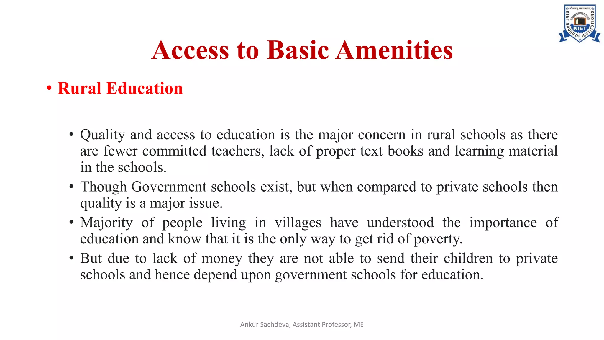 Access to Basic Amenities
• Rural Education
• Quality and access to education is the major concern in rural schools as there
are fewer committed teachers, lack of proper text books and learning material
in the schools.
• Though Government schools exist, but when compared to private schools then
quality is a major issue.
• Majority of people living in villages have understood the importance of
education and know that it is the only way to get rid of poverty.
• But due to lack of money they are not able to send their children to private
schools and hence depend upon government schools for education.
Ankur Sachdeva, Assistant Professor, ME
 