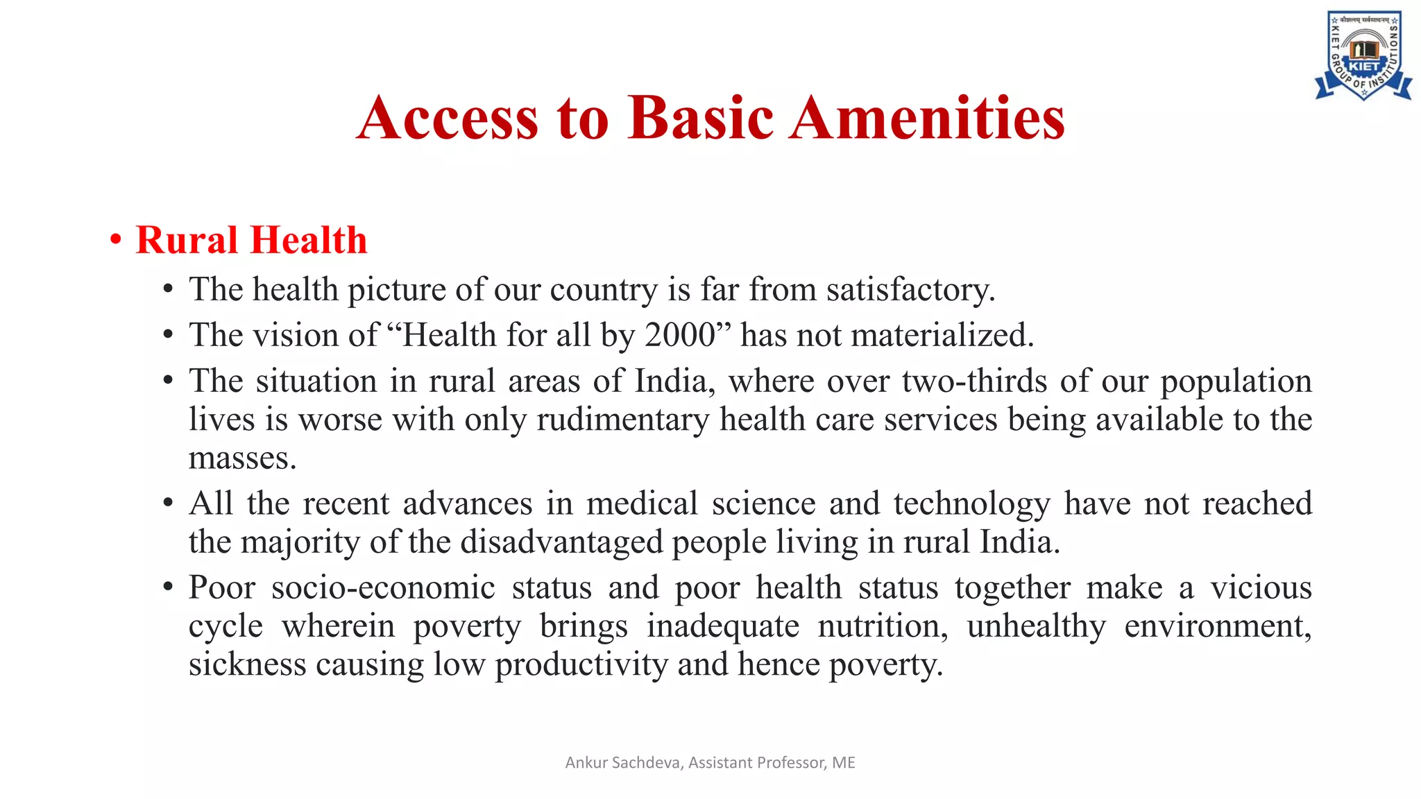 Access to Basic Amenities
• Rural Health
• The health picture of our country is far from satisfactory.
• The vision of “Health for all by 2000” has not materialized.
• The situation in rural areas of India, where over two-thirds of our population
lives is worse with only rudimentary health care services being available to the
masses.
• All the recent advances in medical science and technology have not reached
the majority of the disadvantaged people living in rural India.
• Poor socio-economic status and poor health status together make a vicious
cycle wherein poverty brings inadequate nutrition, unhealthy environment,
sickness causing low productivity and hence poverty.
Ankur Sachdeva, Assistant Professor, ME
 