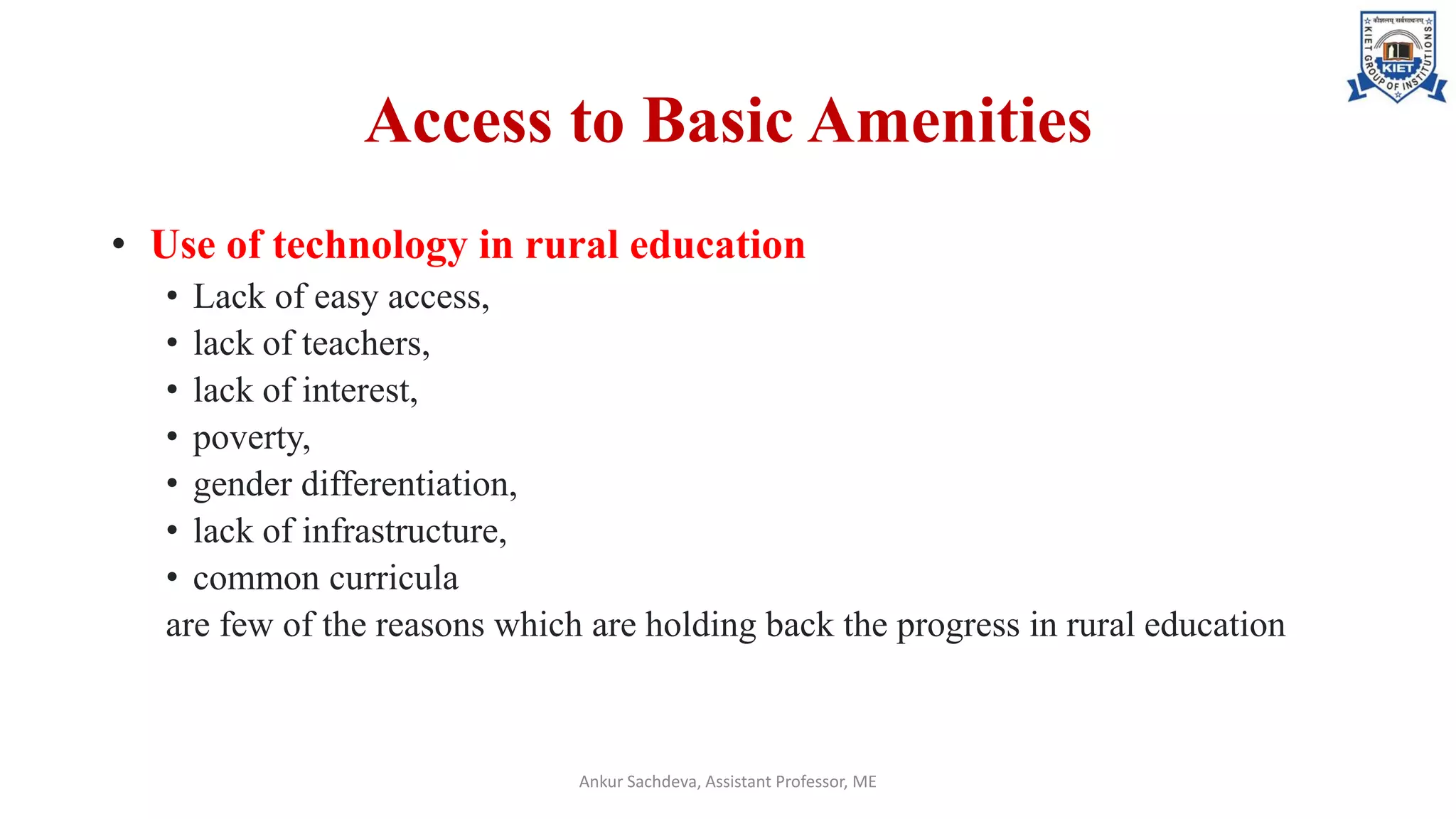 Access to Basic Amenities
• Use of technology in rural education
• Lack of easy access,
• lack of teachers,
• lack of interest,
• poverty,
• gender differentiation,
• lack of infrastructure,
• common curricula
are few of the reasons which are holding back the progress in rural education
Ankur Sachdeva, Assistant Professor, ME
 