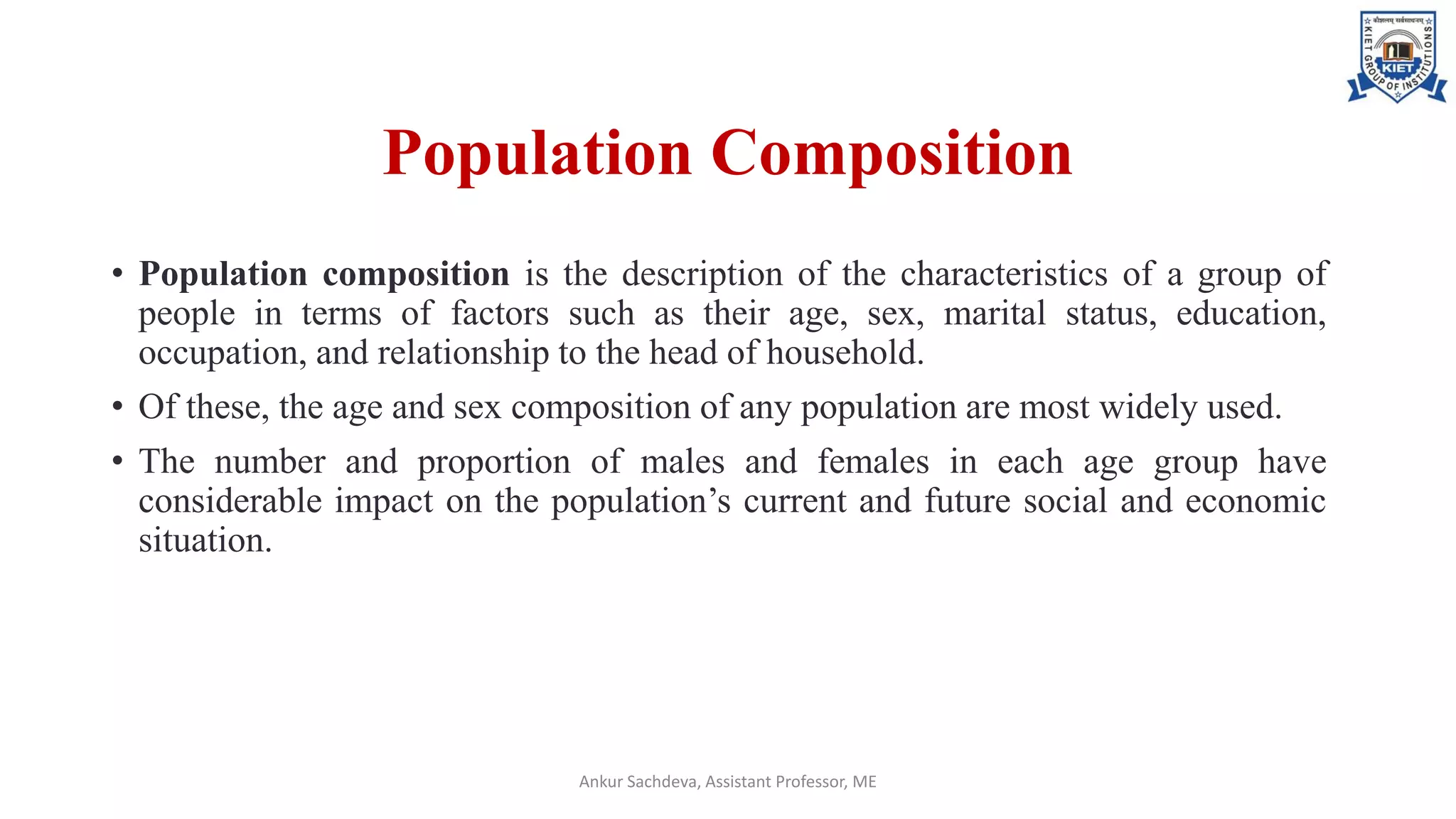 Population Composition
• Population composition is the description of the characteristics of a group of
people in terms of factors such as their age, sex, marital status, education,
occupation, and relationship to the head of household.
• Of these, the age and sex composition of any population are most widely used.
• The number and proportion of males and females in each age group have
considerable impact on the population’s current and future social and economic
situation.
Ankur Sachdeva, Assistant Professor, ME
 