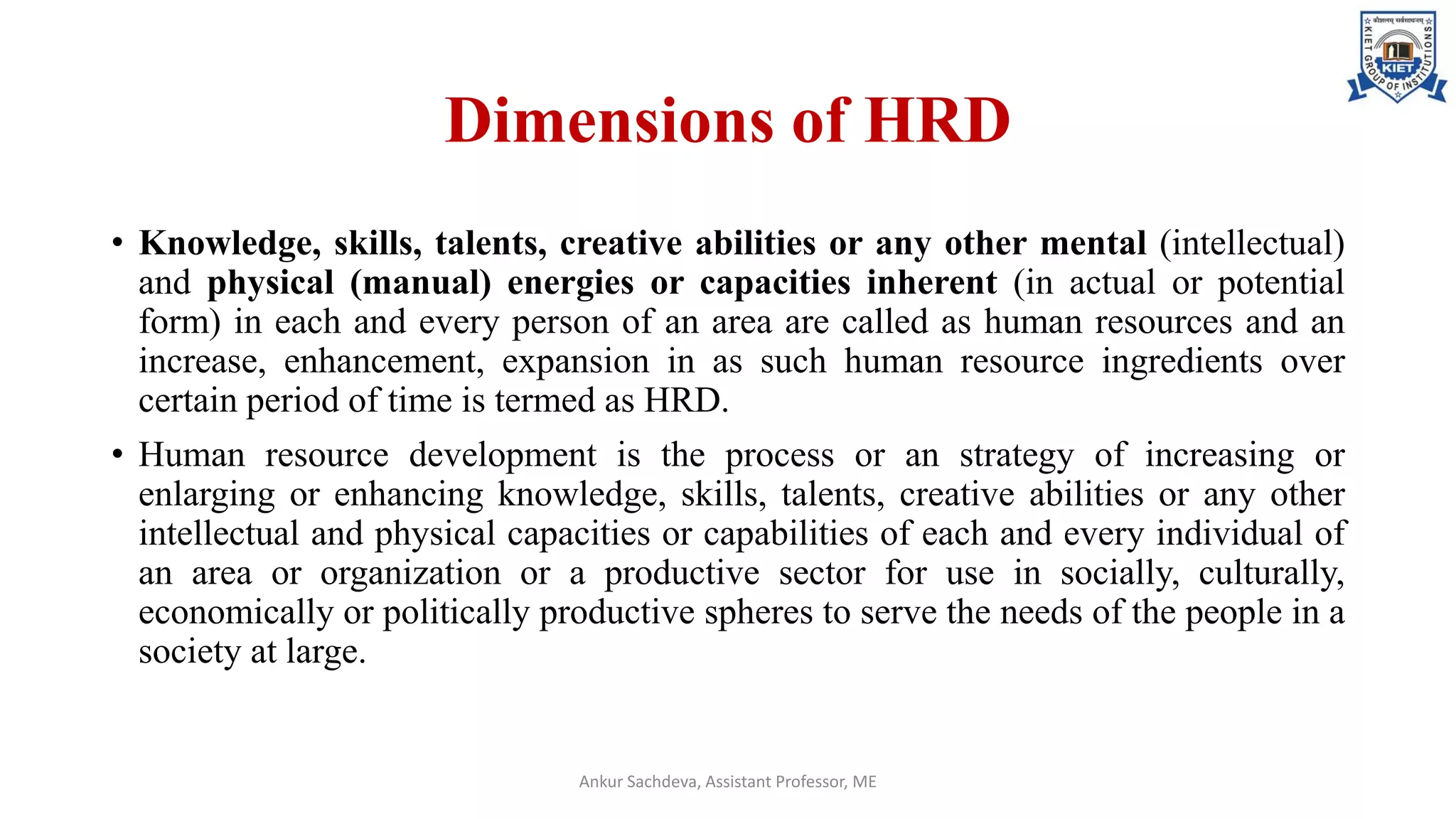 Dimensions of HRD
• Knowledge, skills, talents, creative abilities or any other mental (intellectual)
and physical (manual) energies or capacities inherent (in actual or potential
form) in each and every person of an area are called as human resources and an
increase, enhancement, expansion in as such human resource ingredients over
certain period of time is termed as HRD.
• Human resource development is the process or an strategy of increasing or
enlarging or enhancing knowledge, skills, talents, creative abilities or any other
intellectual and physical capacities or capabilities of each and every individual of
an area or organization or a productive sector for use in socially, culturally,
economically or politically productive spheres to serve the needs of the people in a
society at large.
Ankur Sachdeva, Assistant Professor, ME
 