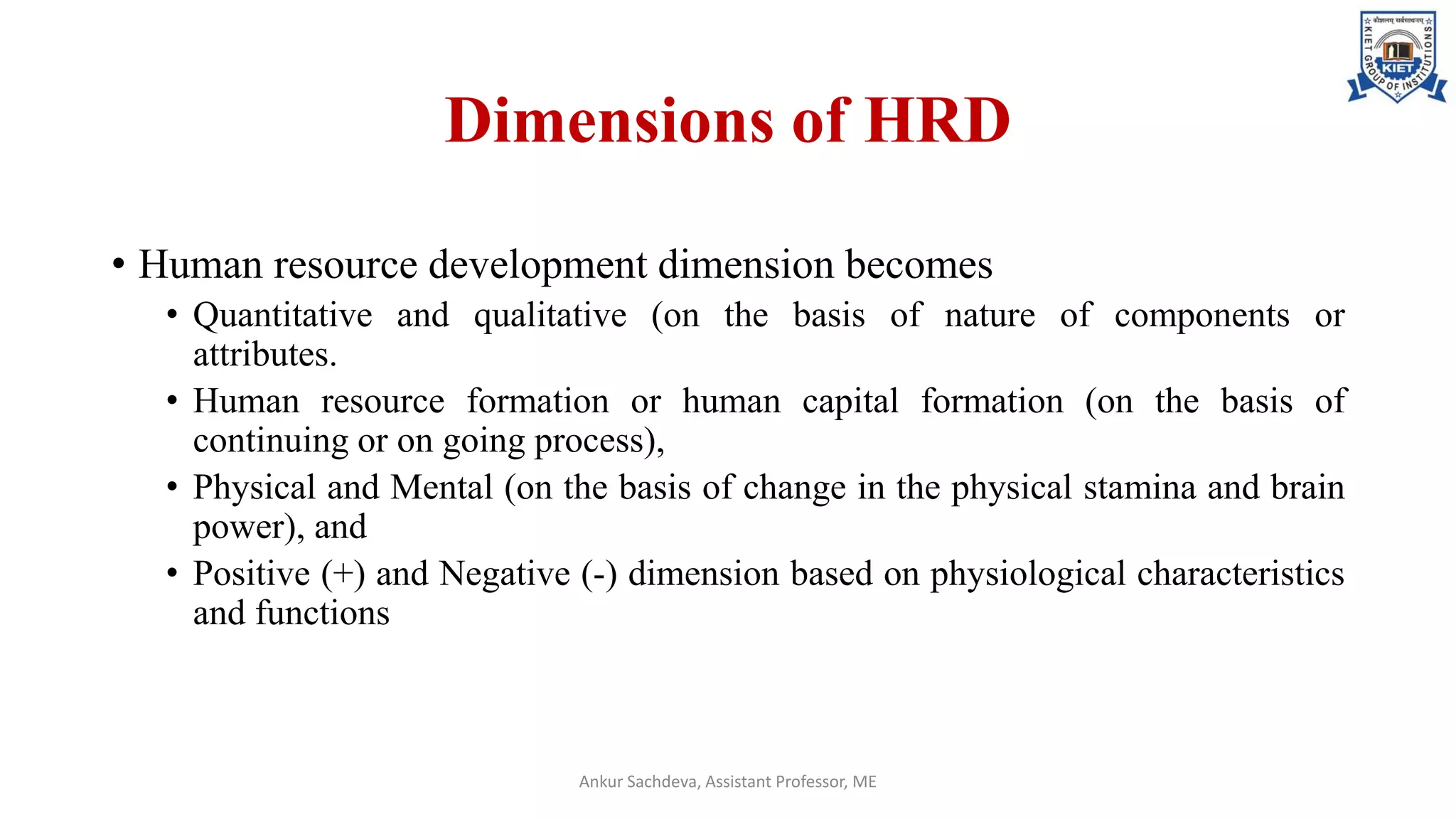 Dimensions of HRD
• Human resource development dimension becomes
• Quantitative and qualitative (on the basis of nature of components or
attributes.
• Human resource formation or human capital formation (on the basis of
continuing or on going process),
• Physical and Mental (on the basis of change in the physical stamina and brain
power), and
• Positive (+) and Negative (-) dimension based on physiological characteristics
and functions
Ankur Sachdeva, Assistant Professor, ME
 