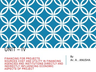 UNIT – IV
FINANCING FOR PROJECTS
SOURCES COST AND UTILITY IN FINANCING
AGENCIES AND INSTITUTIONS DIRECTLY AND
INDIRECTLY INFLUENCING ECONOMIC
ASPECTS OF PROJECT
By
Ar. A . ANUSHA
 