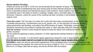 Epoxy-injection Grouting
Cracks as narrow as 0.002 in. (0.05 mm) can be bonded by the injection of epoxy. The technique
generally consists of establishing entry and venting ports at close intervals along the cracks, sealing the
crack on exposed surfaces,and injecting the epoxy under pressure. Epoxy injection has been
successfully used in the repair of cracks in buildings, bridges, dams, and other types of concrete
structures. However, unless the cause of the cracking has been corrected, it will probably recur near the
original crack.
Clean the cracks: The first step is to clean the cracks that have been contaminated; to the extent this
is possible and practical. Contaminants such as oil, grease, dirt, or fine particles of concrete prevent
epoxy penetration and bonding, and reduce the effectiveness of repairs. Preferably, contamination
should be removed by vacuuming or flushing with water or other specially effective cleaning solutions.
Seal the surfaces: Surface cracks should be sealed to keep the epoxy from leaking out before it has
gelled. A surface
can be sealed by applying an epoxy, polyester, or other appropriate sealing material to the surface of
the crack
and allowing it to harden. If a permanent glossy appearance along the crack is objectionable and if high
injection pressure is not required, a strippable plastic surface sealer may be applied along the face of
the crack.
When the job is completed, the surface sealer can be stripped away to expose the gloss-free surface.
Cementitious seals can also be used where appearance of the completed work is important. If extremely high
injection pressures are needed, the crack can be cut out to a depth of 1/2 in. (13 mm) and width of about 3/4 in.
(20mm) in a V-shape, filled with an epoxy, and struck off flush with the surface.
 