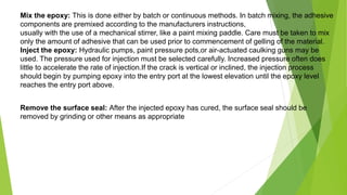 Mix the epoxy: This is done either by batch or continuous methods. In batch mixing, the adhesive
components are premixed according to the manufacturers instructions,
usually with the use of a mechanical stirrer, like a paint mixing paddle. Care must be taken to mix
only the amount of adhesive that can be used prior to commencement of gelling of the material.
Inject the epoxy: Hydraulic pumps, paint pressure pots,or air-actuated caulking guns may be
used. The pressure used for injection must be selected carefully. Increased pressure often does
little to accelerate the rate of injection.If the crack is vertical or inclined, the injection process
should begin by pumping epoxy into the entry port at the lowest elevation until the epoxy level
reaches the entry port above.
Remove the surface seal: After the injected epoxy has cured, the surface seal should be
removed by grinding or other means as appropriate
 