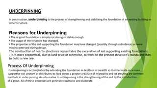 UNDERPINNING
In construction, underpinning is the process of strengthening and stabilizing the foundation of an existing building or
other structure.
Reasons for Underpinning
• The original foundation is simply not strong or stable enough.
• The usage of the structure has changed.
• The properties of the soil supporting the foundation may have changed (possibly through subsidence) or were
mischaracterized during design.
The construction of nearby structures necessitates the excavation of soil supporting existing foundations.
• It is more economical, due to land price or otherwise, to work on the present structure's foundation than
to build a new one.
Process Of Underpinning
• Underpinning is accomplished by extending the foundation in depth or in breadth so it either rests on a more
supportive soil stratum or distributes its load across a greater area.Use of micropiles and jet grouting are common
methods in underpinning. An alternative to underpinning is the strengthening of the soil by the introduction
of a grout. All of these processes are generally expensive and elaborate.
 