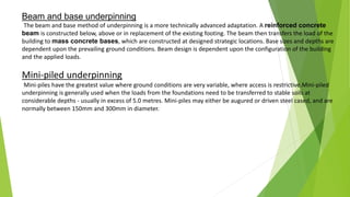 Beam and base underpinning
The beam and base method of underpinning is a more technically advanced adaptation. A reinforced concrete
beam is constructed below, above or in replacement of the existing footing. The beam then transfers the load of the
building to mass concrete bases, which are constructed at designed strategic locations. Base sizes and depths are
dependent upon the prevailing ground conditions. Beam design is dependent upon the configuration of the building
and the applied loads.
Mini-piled underpinning
Mini-piles have the greatest value where ground conditions are very variable, where access is restrictive.Mini-piled
underpinning is generally used when the loads from the foundations need to be transferred to stable soils at
considerable depths - usually in excess of 5.0 metres. Mini-piles may either be augured or driven steel cased, and are
normally between 150mm and 300mm in diameter.
 