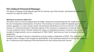 Fire Induced Structural Damages
The degree of damage caused depends upon the fire intensity, age of the structure, and duration for which the
structure was under the attack of fire.
Behaviour of concrete under Fire
The effect of fire on concrete depends upon the higher temperature reached during the fire, length of fire period,
the rate of temperature and properties of concrete. The resistance of concrete under fire depends upon type of
cement, aggregate, w/c ratio, cement content, microstructure and thickness of cover to concrete. Concrete and
masonry as a structural material is inherently superior in fire resistance in comparison to wood and steel. Concrete
is a poor conductor of heat. Thermal conductivity reduces as temperature increases. Concrete is able to retain its
strength for longer periods, even at a temperature of 7000C-8000C. Steel however, loses its strength at this high
temperature.
Reduction in strength of concrete is absorbed as concrete reaches a temperature of 6990C. This reduction in
strength is due to changes in the strength and deformability of the constituent materials of concrete, the changes in
the c/s dimensions and weakening of the bond between the steel reinforcement and concrete.
 