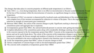 The changes that takes place in concrete properties at different peak temperatures is as follows:
 Upto 1200 C, i.e., oven drying temperature, there is no effect on microstructure or the pore system of concrete. Except
for the loss of free moisture within the microstructure of concrete, no significant change in colour is noticed at this
temperature.
 The exposure of 2500 C on concrete is characterized by localized cracks and dehydration of the cementitious paste
with complete loss of free moisture accompanied by reduction in volume of the paste. This is the stage where the
reduction in strength of cement paste gets commenced.
 Between 3000C-6000C, the colour of the concrete changes to pink. Significant cracking is observed in both
cementitious paste and aggregate due to expansion.
 At temperatures greater than 4000C, the calcium hydroxide present in concrete starts getting decomposed.
 Complete dehydration of the cementitious paste along with considerable shrinkage cracking, honey combing is seen
in the concrete exposed to the fire temperature greater than 6000C. Concrete at this temperature becomes friable, very
porous and can be easily break down. The colour of the concrete at this temperature changes to grey. Apart from
compressive strength, the flexure strength and modulus of elasticity of concrete also reduces under high temperature.
This can be attributed to the micro-cracking that is formed in the transition zone of concrete due to fire.
 At the fire temperature greater than 9000C, colour of concrete changes to buff.
 Various components of concrete begin to melt at elevated temperature greater than 12000C.
 The concrete melts completely at temperature greater than 14000C
 