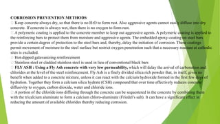 CORROSION PREVENTION METHODS
Keep concrete always dry, so that there is no H2O to form rust. Also aggressive agents cannot easily diffuse into dry
concrete. If concrete is always wet, then there is no oxygen to form rust.
A polymeric coating is applied to the concrete member to keep out aggressive agents. A polymeric coating is applied to
the reinforcing bars to protect them from moisture and aggressive agents. The embedded epoxy-coating on steel bars
provide a certain degree of protection to the steel bars and, thereby, delay the initiation of corrosion. These coatings
permit movement of moisture to the steel surface but restrict oxygen penetration such that a necessary reactant at cathodic
sites is excluded.
Hot-dipped galavanizing reinforcement
Stainless steel or cladded stainless steel is used in lieu of conventional black bars
FLY ASH : Using a Fly Ash concrete with very low permeability, which will delay the arrival of carbonation and
chlorides at the level of the steel reinforcement. Fly Ash is a finely divided silica rich powder that, in itself, gives no
benefit when added to a concrete mixture, unless it can react with the calcium hydroxide formed in the first few days of
hydration. Together they form a calcium silica hydrate (CSH) compound that over time effectively reduces concrete
diffusivity to oxygen, carbon dioxide, water and chloride ions.
A portion of the chloride ions diffusing through the concrete can be sequestered in the concrete by combining them
with the tricalcium aluminate to form a calcium chloro-aluminate (Friedel’s salt). It can have a significant effect in
reducing the amount of available chlorides thereby reducing corrosion.
 