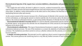 Electrochemical injection of the organic base corrosion inhibitors, ethanolamine and guanidine, into carbonated
concrete.
The rougher the steel surface, the better it adheres to concrete. oxidation treatment (by water immersion and ozone
exposure) of rebar increases the bond strength between steel and cement paste to a value higher than that attained by
clean rebars. In addition, surface deformations on the rebar (such as ribs) enhance the bond due to mechanical
interlocking between rebar and concrete.
As the cement content of the concrete increases (for a fixed amount of chloride in the concrete), more chloride reacts
to form solid phases, so reducing the amount in solution (and the risk of corrosion), and as the physical properties
improve, the extent of carbonation declines, so preventing further liberation of chloride from the solid phase.
Electrochemical Chloride Extraction (ECE): It is used in chloride contaminated concrete and the corrosion due
to chloride ingress. In this process the chloride ions are transported out of the concrete by ion migration under the
influence of an electric field.
Electrochemical realkalization: This type of electrochemical treatment is majorly used to mitigate the
carbonation induced corrosion. The aim of this treatment is to restore the alkalinity of carbonated concrete to prevent
corrosion. The mechanism uses direct current to convey a alkaline solution into the concrete cover to increase the pH
level of concrete.
Cathodic corrosion protection: The principle involves applying a direct current in opposition to the corrosion
current. This current polarizes the reinforcing steel in a way that any further corrosion of steel is mitigated.
 