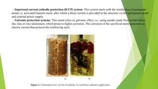 Impressed current cathodic protection (ICCP) system: This system starts with the installation of permanent
anode i.e. activated titanium mesh, after which a direct current is provided in the structure via this permanent anode
and external power supply.
Galvanic protection systems: This metal relies on galvanic effect, i.e., using anodes made from metals/alloys
like zinc or zinc-aluminium, which prone to higher corrosion. The corrosion of the sacrificial metal generates an
electric current that protects the reinforcing steel.
 