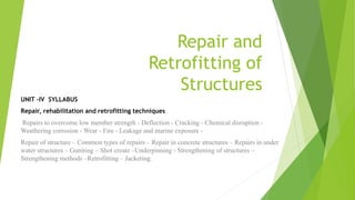 UNIT –IV SYLLABUS
Repair, rehabilitation and retrofitting techniques:
Repairs to overcome low member strength - Deflection - Cracking - Chemical disruption -
Weathering corrosion - Wear - Fire - Leakage and marine exposure -
Repair of structure – Common types of repairs – Repair in concrete structures – Repairs in under
water structures – Guniting – Shot create –Underpinning - Strengthening of structures –
Strengthening methods –Retrofitting – Jacketing.
Repair and
Retrofitting of
Structures
 