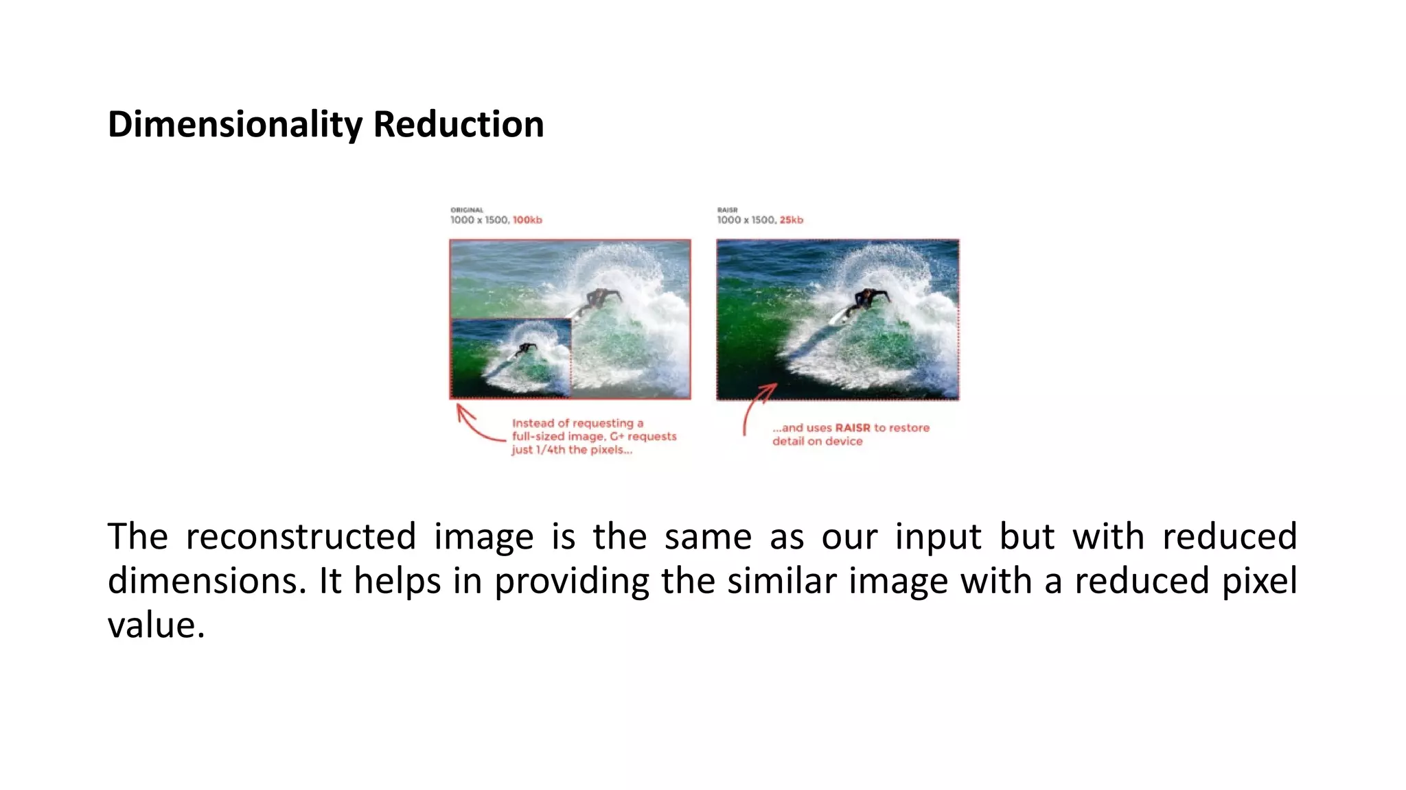 Dimensionality Reduction
The reconstructed image is the same as our input but with reduced
dimensions. It helps in providing the similar image with a reduced pixel
value.
 
