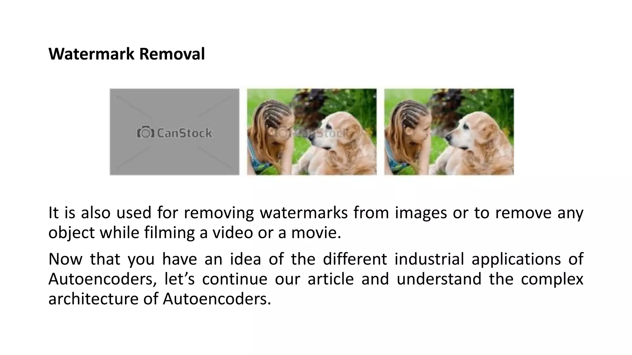 Watermark Removal
It is also used for removing watermarks from images or to remove any
object while filming a video or a movie.
Now that you have an idea of the different industrial applications of
Autoencoders, let’s continue our article and understand the complex
architecture of Autoencoders.
 