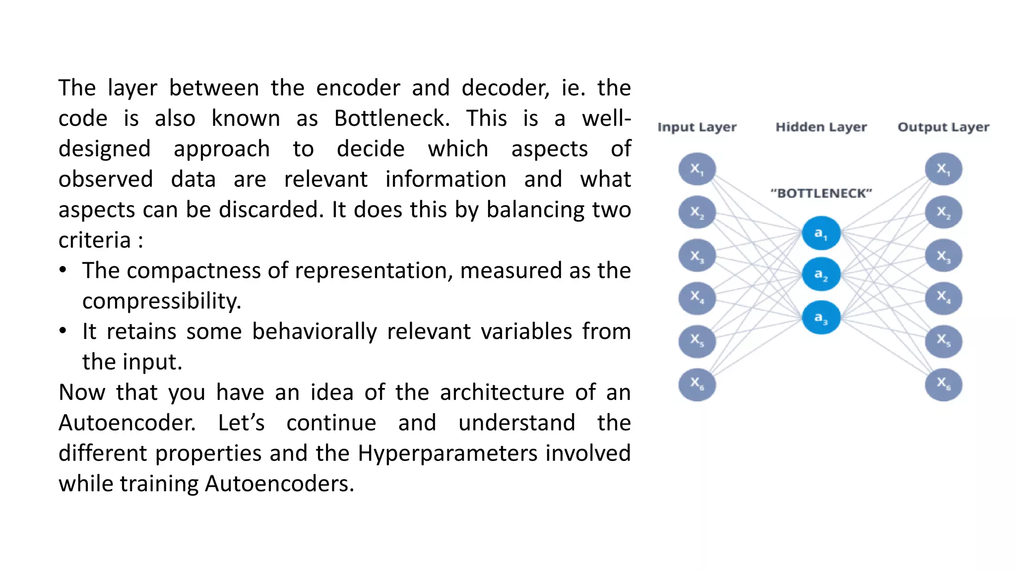 The layer between the encoder and decoder, ie. the
code is also known as Bottleneck. This is a well-
designed approach to decide which aspects of
observed data are relevant information and what
aspects can be discarded. It does this by balancing two
criteria :
• The compactness of representation, measured as the
compressibility.
• It retains some behaviorally relevant variables from
the input.
Now that you have an idea of the architecture of an
Autoencoder. Let’s continue and understand the
different properties and the Hyperparameters involved
while training Autoencoders.
 