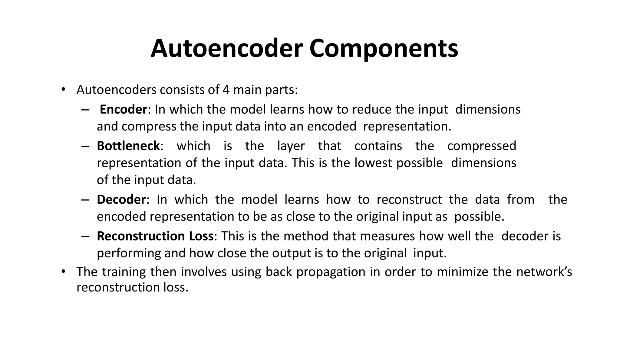 Autoencoder Components
• Autoencoders consists of 4 main parts:
– Encoder: In which the model learns how to reduce the input dimensions
and compress the input data into an encoded representation.
– Bottleneck: which is the layer that contains the compressed
representation of the input data. This is the lowest possible dimensions
of the input data.
– Decoder: In which the model learns how to reconstruct the data from the
encoded representation to be as close to the original input as possible.
– Reconstruction Loss: This is the method that measures how well the decoder is
performing and how close the output is to the original input.
• The training then involves using back propagation in order to minimize the network’s
reconstruction loss.
 