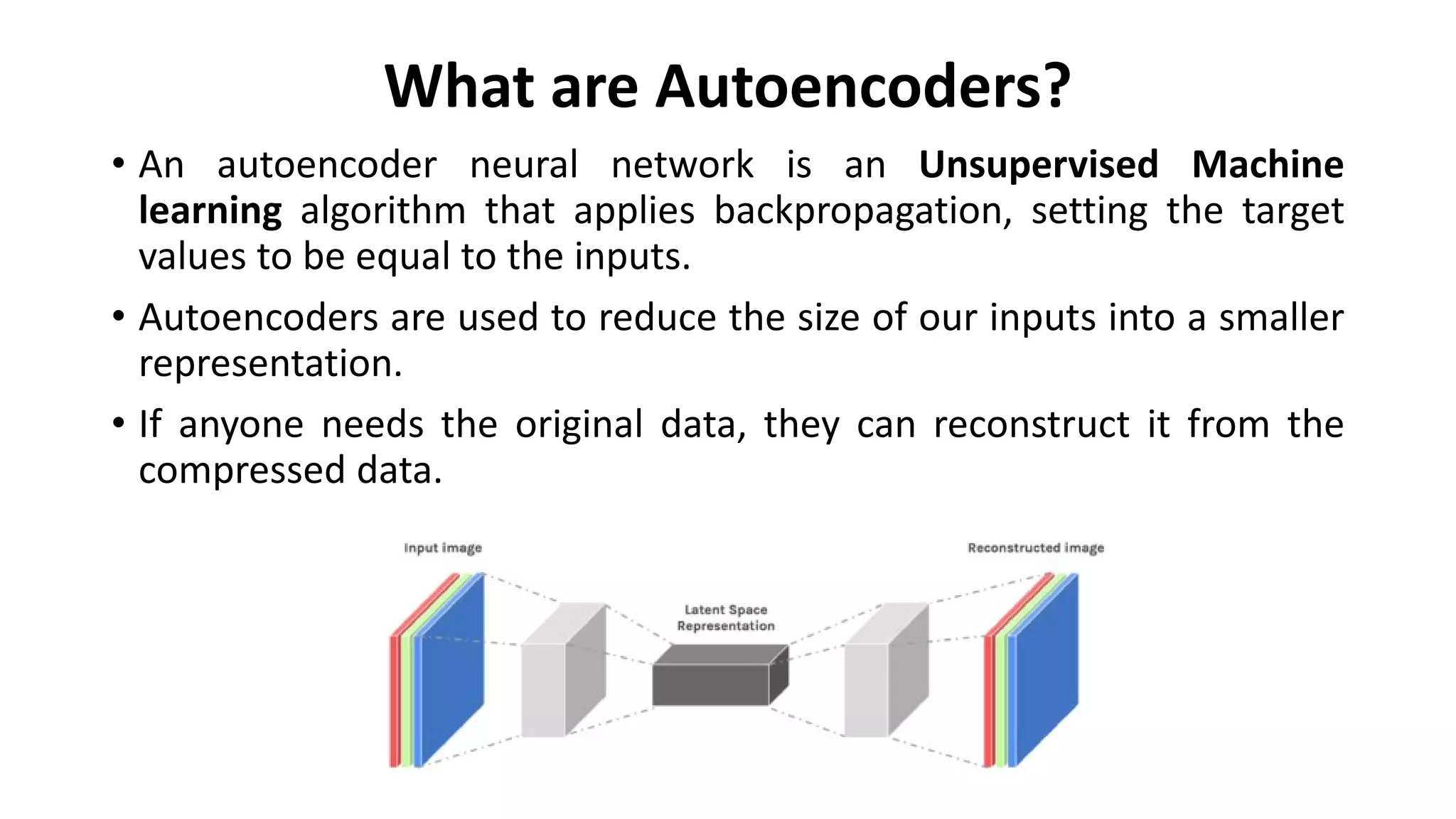What are Autoencoders?
• An autoencoder neural network is an Unsupervised Machine
learning algorithm that applies backpropagation, setting the target
values to be equal to the inputs.
• Autoencoders are used to reduce the size of our inputs into a smaller
representation.
• If anyone needs the original data, they can reconstruct it from the
compressed data.
 