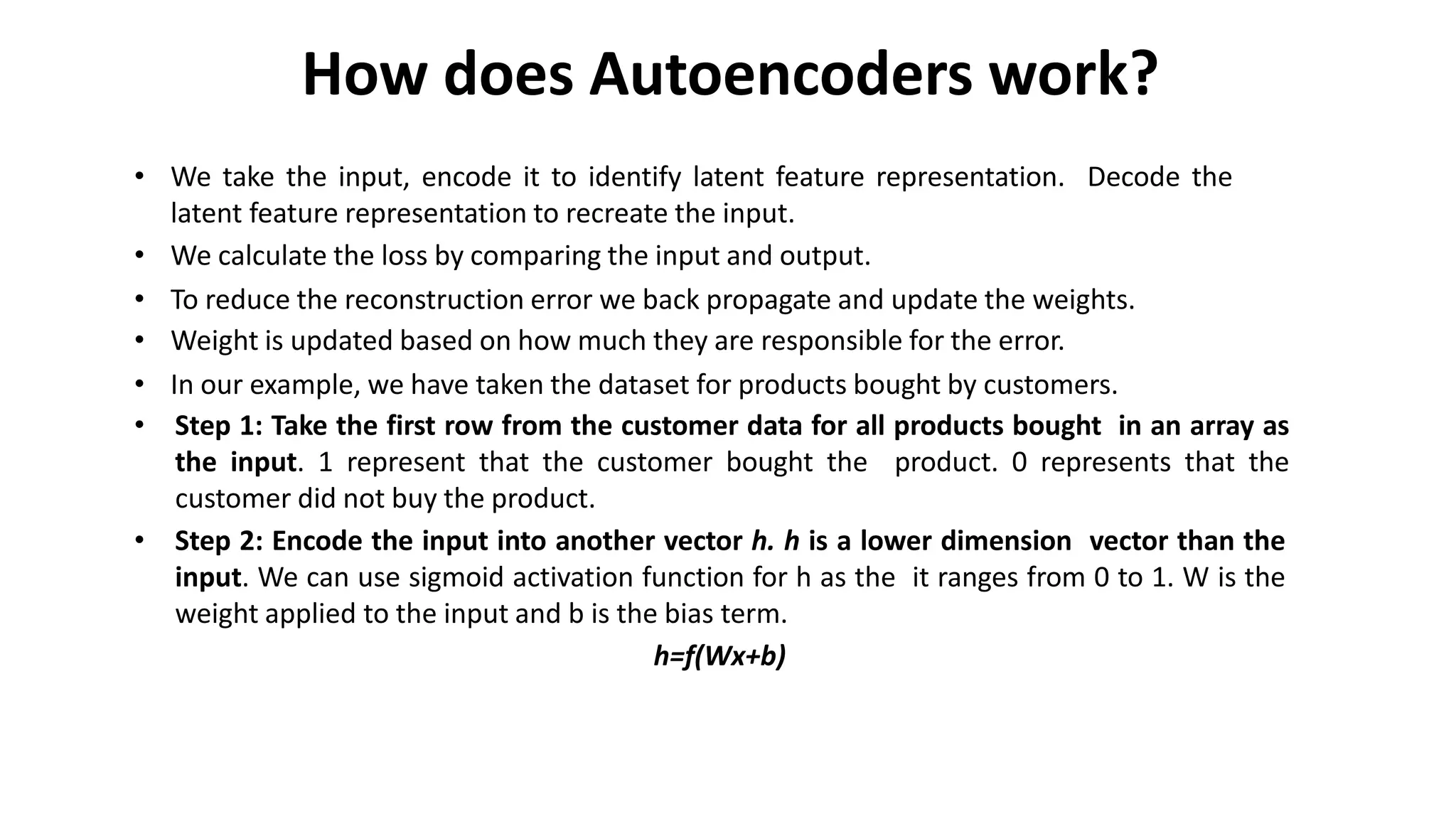 How does Autoencoders work?
• We take the input, encode it to identify latent feature representation. Decode the
latent feature representation to recreate the input.
• We calculate the loss by comparing the input and output.
• To reduce the reconstruction error we back propagate and update the weights.
• Weight is updated based on how much they are responsible for the error.
• In our example, we have taken the dataset for products bought by customers.
• Step 1: Take the first row from the customer data for all products bought in an array as
the input. 1 represent that the customer bought the product. 0 represents that the
customer did not buy the product.
• Step 2: Encode the input into another vector h. h is a lower dimension vector than the
input. We can use sigmoid activation function for h as the it ranges from 0 to 1. W is the
weight applied to the input and b is the bias term.
h=f(Wx+b)
 