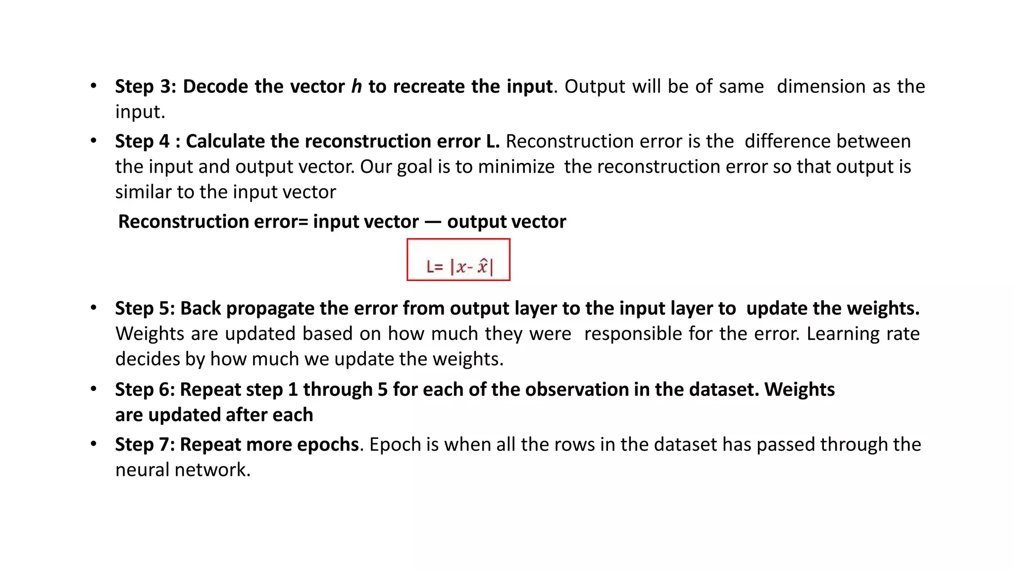 • Step 3: Decode the vector h to recreate the input. Output will be of same dimension as the
input.
• Step 4 : Calculate the reconstruction error L. Reconstruction error is the difference between
the input and output vector. Our goal is to minimize the reconstruction error so that output is
similar to the input vector
Reconstruction error= input vector — output vector
• Step 5: Back propagate the error from output layer to the input layer to update the weights.
Weights are updated based on how much they were responsible for the error. Learning rate
decides by how much we update the weights.
• Step 6: Repeat step 1 through 5 for each of the observation in the dataset. Weights
are updated after each
• Step 7: Repeat more epochs. Epoch is when all the rows in the dataset has passed through the
neural network.
 
