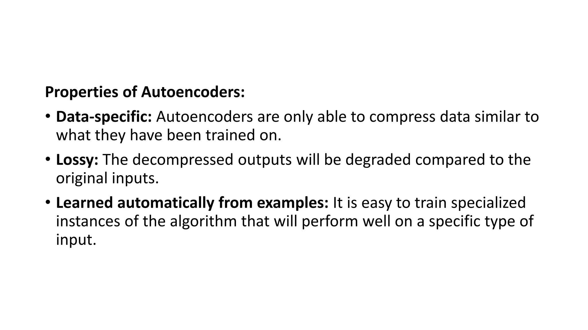 Properties of Autoencoders:
• Data-specific: Autoencoders are only able to compress data similar to
what they have been trained on.
• Lossy: The decompressed outputs will be degraded compared to the
original inputs.
• Learned automatically from examples: It is easy to train specialized
instances of the algorithm that will perform well on a specific type of
input.
 