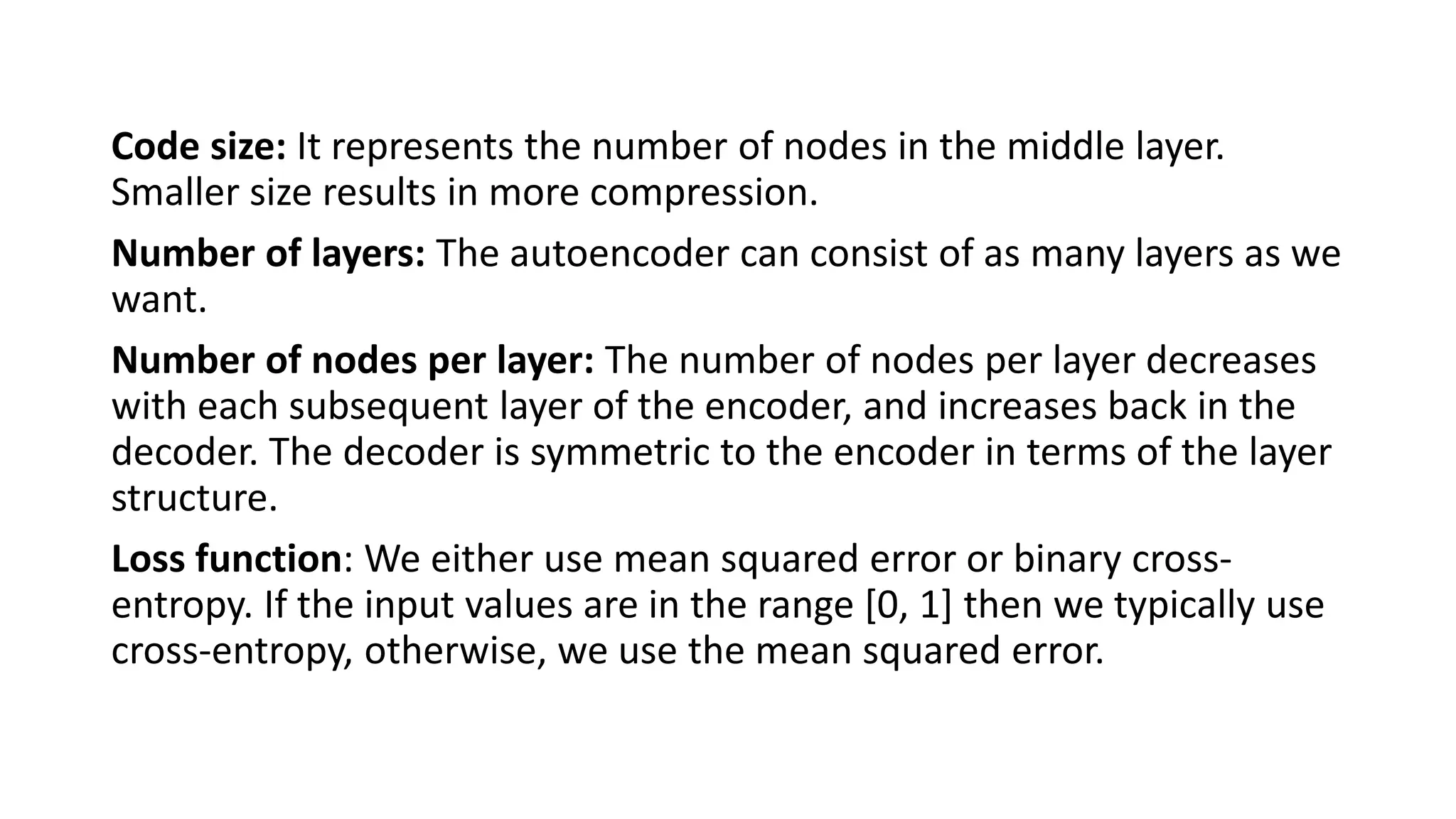 Code size: It represents the number of nodes in the middle layer.
Smaller size results in more compression.
Number of layers: The autoencoder can consist of as many layers as we
want.
Number of nodes per layer: The number of nodes per layer decreases
with each subsequent layer of the encoder, and increases back in the
decoder. The decoder is symmetric to the encoder in terms of the layer
structure.
Loss function: We either use mean squared error or binary cross-
entropy. If the input values are in the range [0, 1] then we typically use
cross-entropy, otherwise, we use the mean squared error.
 