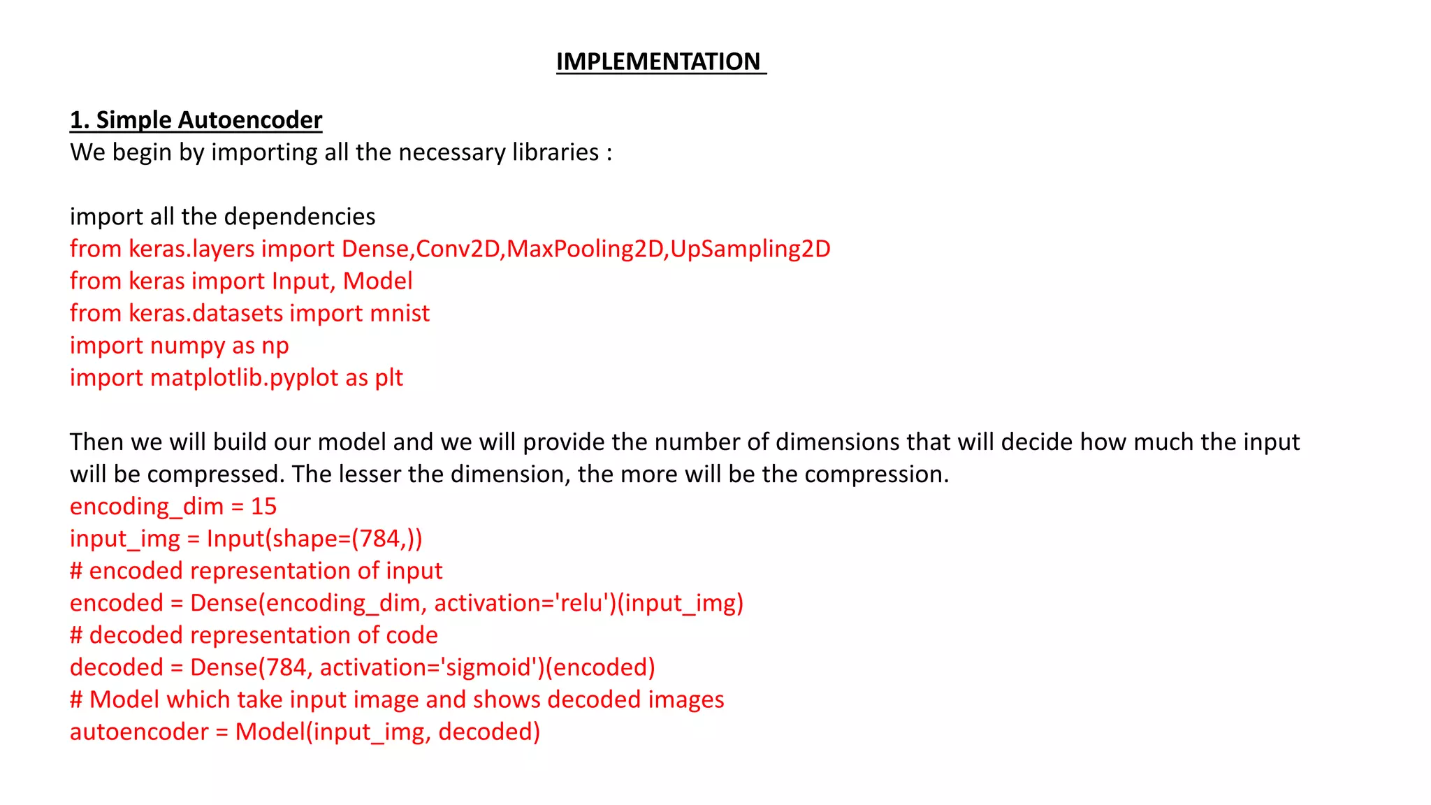 1. Simple Autoencoder
We begin by importing all the necessary libraries :
import all the dependencies
from keras.layers import Dense,Conv2D,MaxPooling2D,UpSampling2D
from keras import Input, Model
from keras.datasets import mnist
import numpy as np
import matplotlib.pyplot as plt
Then we will build our model and we will provide the number of dimensions that will decide how much the input
will be compressed. The lesser the dimension, the more will be the compression.
encoding_dim = 15
input_img = Input(shape=(784,))
# encoded representation of input
encoded = Dense(encoding_dim, activation='relu')(input_img)
# decoded representation of code
decoded = Dense(784, activation='sigmoid')(encoded)
# Model which take input image and shows decoded images
autoencoder = Model(input_img, decoded)
IMPLEMENTATION
 