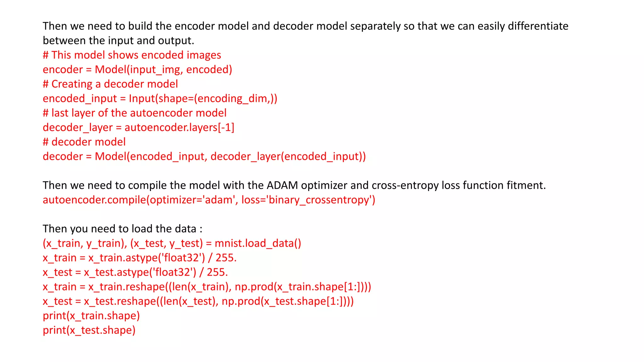 Then we need to build the encoder model and decoder model separately so that we can easily differentiate
between the input and output.
# This model shows encoded images
encoder = Model(input_img, encoded)
# Creating a decoder model
encoded_input = Input(shape=(encoding_dim,))
# last layer of the autoencoder model
decoder_layer = autoencoder.layers[-1]
# decoder model
decoder = Model(encoded_input, decoder_layer(encoded_input))
Then we need to compile the model with the ADAM optimizer and cross-entropy loss function fitment.
autoencoder.compile(optimizer='adam', loss='binary_crossentropy')
Then you need to load the data :
(x_train, y_train), (x_test, y_test) = mnist.load_data()
x_train = x_train.astype('float32') / 255.
x_test = x_test.astype('float32') / 255.
x_train = x_train.reshape((len(x_train), np.prod(x_train.shape[1:])))
x_test = x_test.reshape((len(x_test), np.prod(x_test.shape[1:])))
print(x_train.shape)
print(x_test.shape)
 