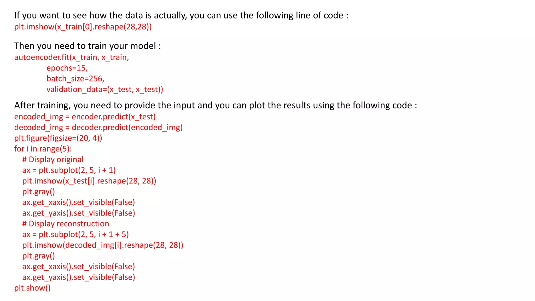 If you want to see how the data is actually, you can use the following line of code :
plt.imshow(x_train[0].reshape(28,28))
Then you need to train your model :
autoencoder.fit(x_train, x_train,
epochs=15,
batch_size=256,
validation_data=(x_test, x_test))
After training, you need to provide the input and you can plot the results using the following code :
encoded_img = encoder.predict(x_test)
decoded_img = decoder.predict(encoded_img)
plt.figure(figsize=(20, 4))
for i in range(5):
# Display original
ax = plt.subplot(2, 5, i + 1)
plt.imshow(x_test[i].reshape(28, 28))
plt.gray()
ax.get_xaxis().set_visible(False)
ax.get_yaxis().set_visible(False)
# Display reconstruction
ax = plt.subplot(2, 5, i + 1 + 5)
plt.imshow(decoded_img[i].reshape(28, 28))
plt.gray()
ax.get_xaxis().set_visible(False)
ax.get_yaxis().set_visible(False)
plt.show()
 
