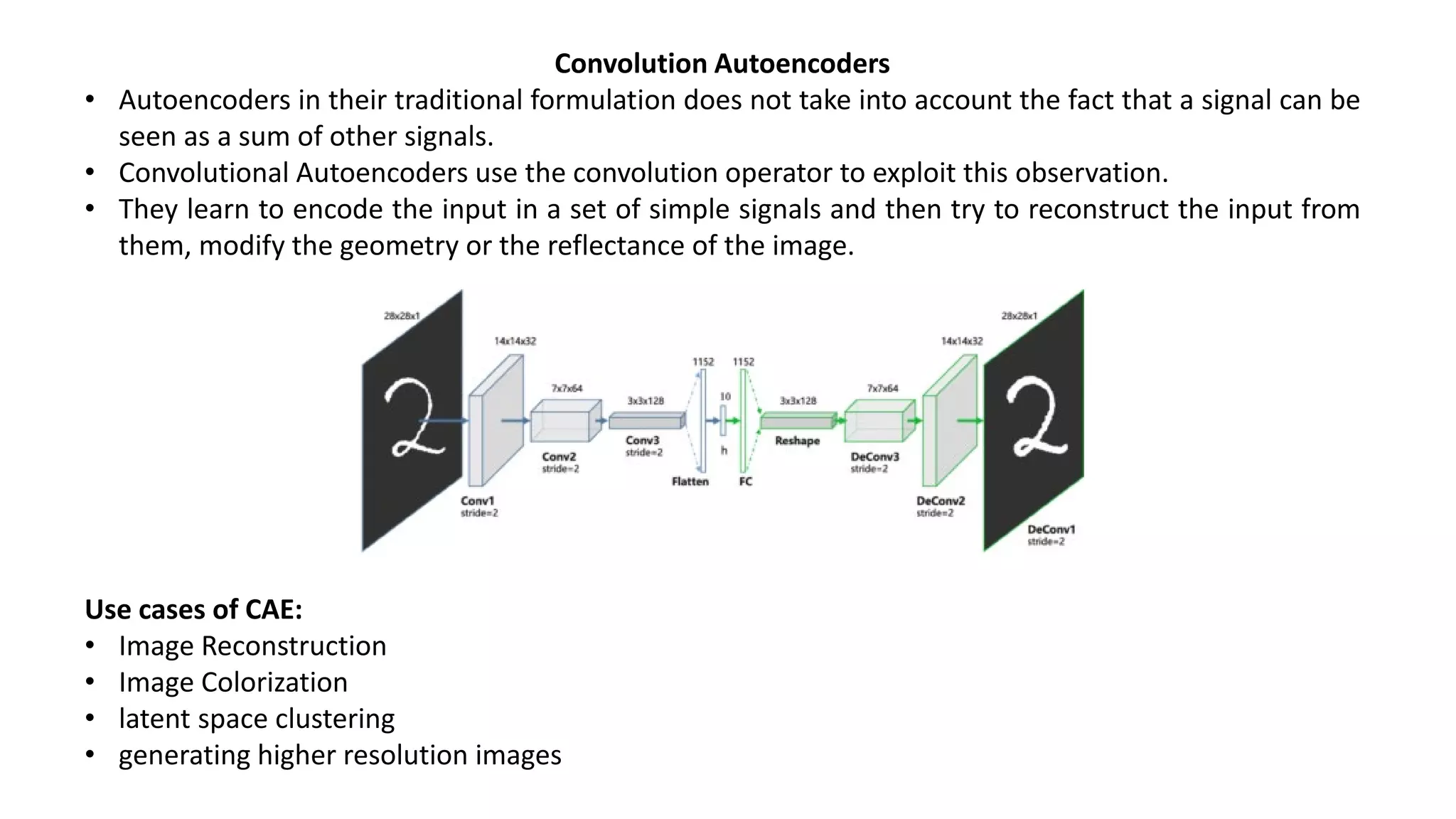 Convolution Autoencoders
• Autoencoders in their traditional formulation does not take into account the fact that a signal can be
seen as a sum of other signals.
• Convolutional Autoencoders use the convolution operator to exploit this observation.
• They learn to encode the input in a set of simple signals and then try to reconstruct the input from
them, modify the geometry or the reflectance of the image.
Use cases of CAE:
• Image Reconstruction
• Image Colorization
• latent space clustering
• generating higher resolution images
 