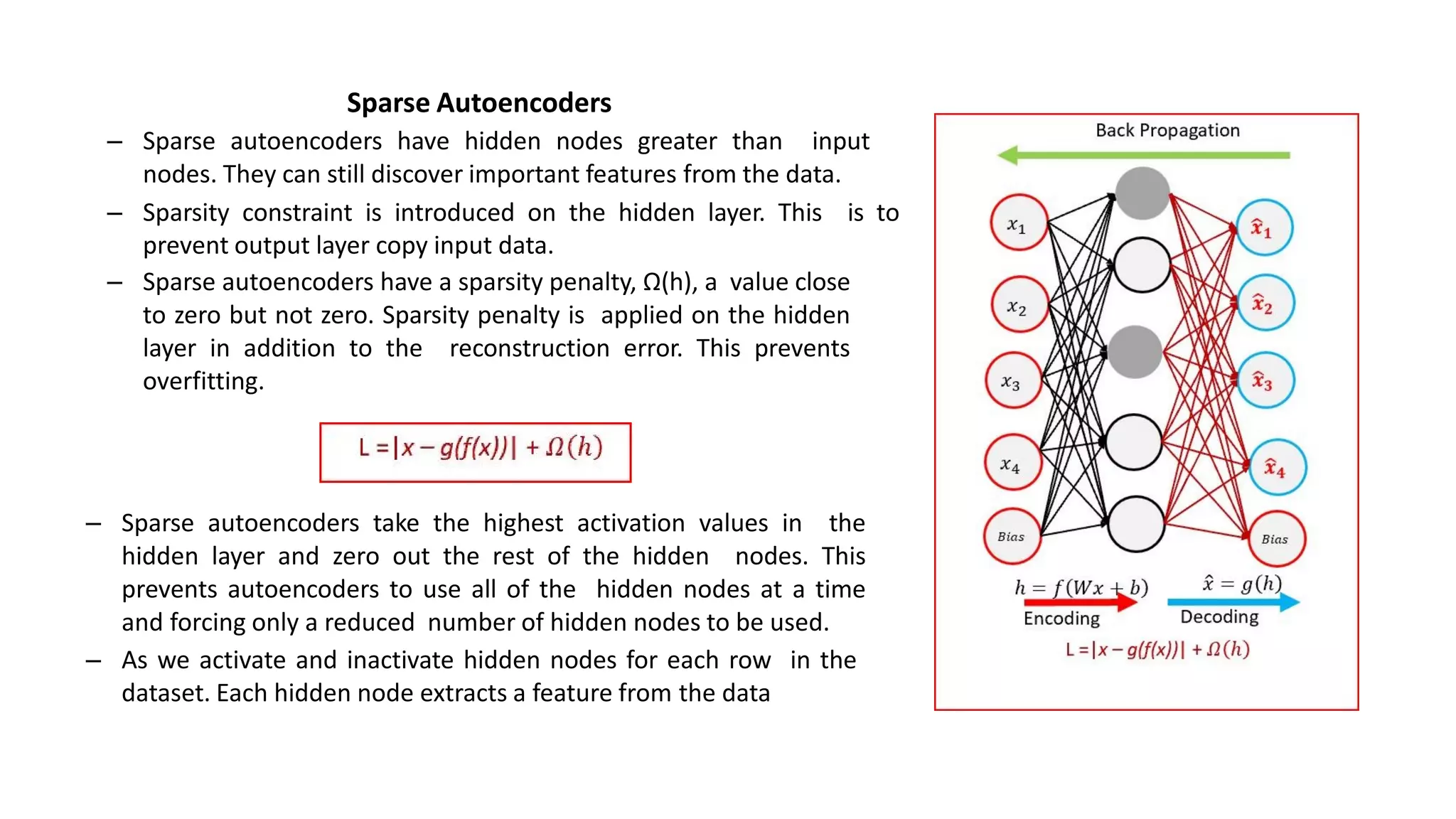 Sparse Autoencoders
– Sparse autoencoders have hidden nodes greater than input
nodes. They can still discover important features from the data.
– Sparsity constraint is introduced on the hidden layer. This is to
prevent output layer copy input data.
– Sparse autoencoders have a sparsity penalty, Ω(h), a value close
to zero but not zero. Sparsity penalty is applied on the hidden
layer in addition to the reconstruction error. This prevents
overfitting.
– Sparse autoencoders take the highest activation values in the
hidden layer and zero out the rest of the hidden nodes. This
prevents autoencoders to use all of the hidden nodes at a time
and forcing only a reduced number of hidden nodes to be used.
– As we activate and inactivate hidden nodes for each row in the
dataset. Each hidden node extracts a feature from the data
 