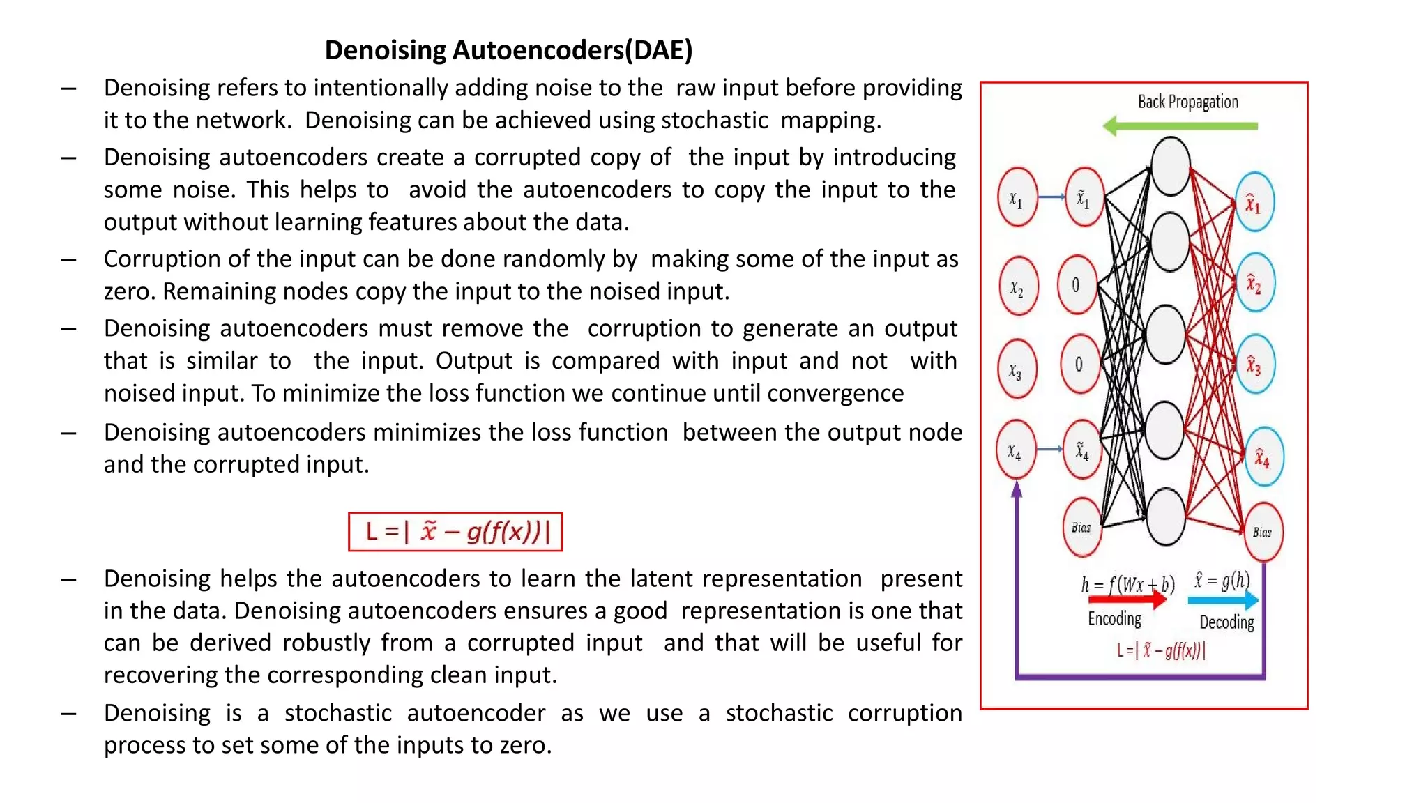 Denoising Autoencoders(DAE)
– Denoising refers to intentionally adding noise to the raw input before providing
it to the network. Denoising can be achieved using stochastic mapping.
– Denoising autoencoders create a corrupted copy of the input by introducing
some noise. This helps to avoid the autoencoders to copy the input to the
output without learning features about the data.
– Corruption of the input can be done randomly by making some of the input as
zero. Remaining nodes copy the input to the noised input.
– Denoising autoencoders must remove the corruption to generate an output
that is similar to the input. Output is compared with input and not with
noised input. To minimize the loss function we continue until convergence
– Denoising autoencoders minimizes the loss function between the output node
and the corrupted input.
– Denoising helps the autoencoders to learn the latent representation present
in the data. Denoising autoencoders ensures a good representation is one that
can be derived robustly from a corrupted input and that will be useful for
recovering the corresponding clean input.
– Denoising is a stochastic autoencoder as we use a stochastic corruption
process to set some of the inputs to zero.
 