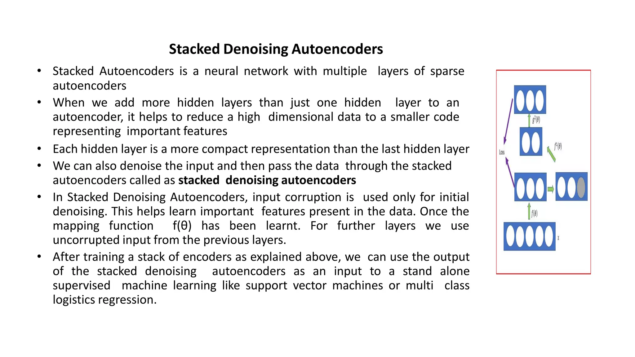 Stacked Denoising Autoencoders
• Stacked Autoencoders is a neural network with multiple layers of sparse
autoencoders
• When we add more hidden layers than just one hidden layer to an
autoencoder, it helps to reduce a high dimensional data to a smaller code
representing important features
• Each hidden layer is a more compact representation than the last hidden layer
• We can also denoise the input and then pass the data through the stacked
autoencoders called as stacked denoising autoencoders
• In Stacked Denoising Autoencoders, input corruption is used only for initial
denoising. This helps learn important features present in the data. Once the
mapping function f(θ) has been learnt. For further layers we use
uncorrupted input from the previous layers.
• After training a stack of encoders as explained above, we can use the output
of the stacked denoising autoencoders as an input to a stand alone
supervised machine learning like support vector machines or multi class
logistics regression.
 